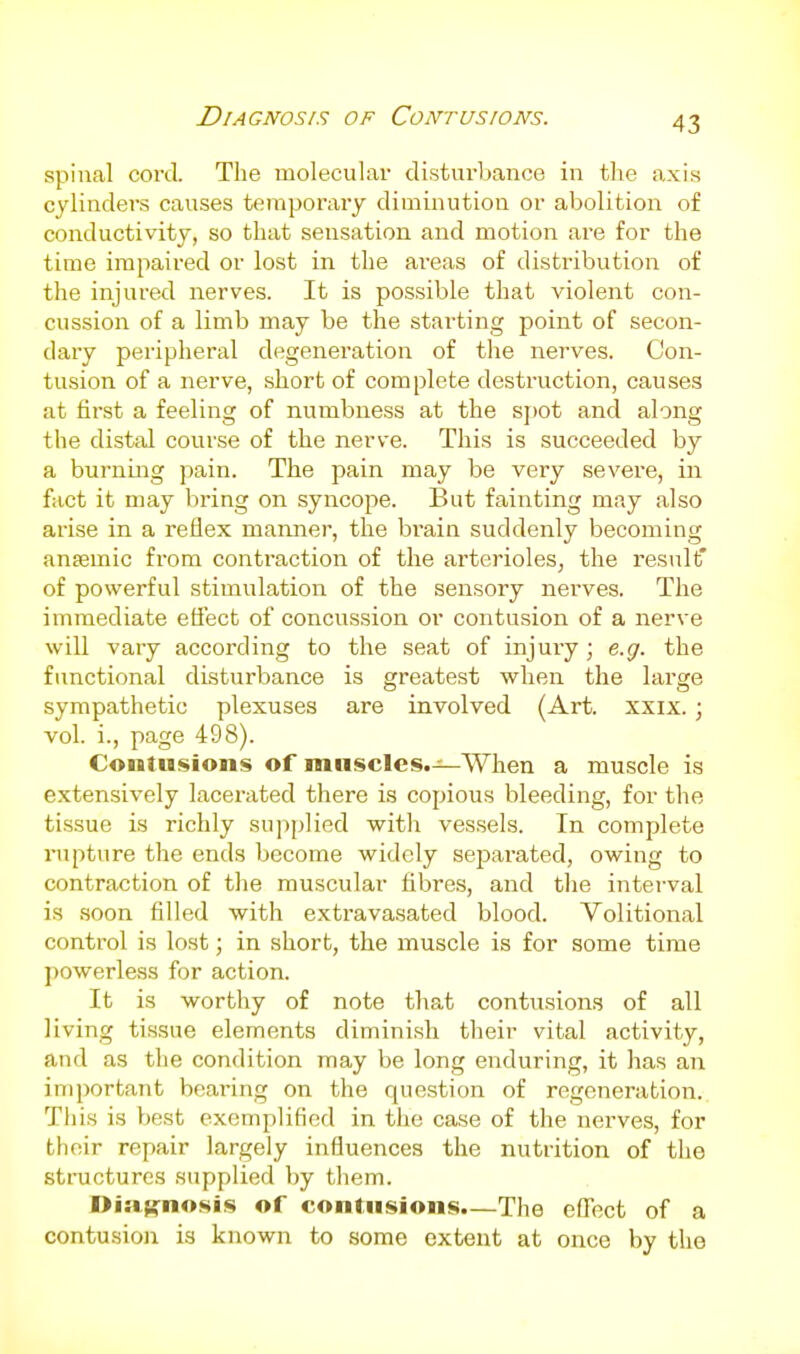 Diagnosis of Contusions. spinal coi'd. The molecular disturbance in the axis cylinders causes temporary diminution or abolition of conductivity, so that sensation and motion are for the time impaired or lost in the areas of distribution of the injured nerves. It is possible that violent con- cussion of a limb may be the stai'ting point of secon- dary peripheral degeneration of the nerves. Con- tusion of a nerve, short of complete destruction, causes at first a feeling of numbness at the si)ot and along the distal course of the nerve. This is succeeded by a burning pain. The pain may be very severe, in fact it may bring on syncope. But fainting may also arise in a reflex manner, the brain suddenly becoming ansemic fiora contraction of the arterioles, the result' of powerful stimulation of the sensory nerves. The immediate eflect of concussion or contusion of a nerve will vary according to the seat of injuiy; e.g. the functional disturbance is greatest when the large sympathetic plexuses are involved (Art. xxix. ; vol. i., page 498). Contusions of muscles.—When a muscle is extensively lacerated there is copious bleeding, for the tissue is richly sujiplied with vessels. In complete rupture the ends become widely separated, owing to contraction of the muscular fibres, and tlie interval is soon filled with exti'avasated blood. Volitional control is lost; in short, the muscle is for some time ])owerless for action. It is worthy of note that contusions of all living tissue elements diminish their vital activity, and as the condition may be long enduring, it has an important bearing on the question of regeneration. Tliis is best exemplified in the case of the nerves, for their repair largely influences the nutrition of the structures supplied by them. Di:i(;:nosis of contusions—The eflect of a contusion is known to some extent at once by the