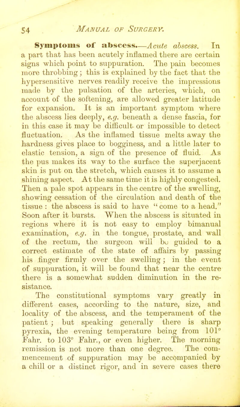 Symptoms of abscess.—AciUe abscess. In a part that lias been acutely inflamed there are certain signs which point to suppuration. The pain becomes more throbbing; this is explained by the fact that the hypersensitive nerves readily receive the impressions made by the pulsation of the arteries, which, on account of the softening, are allowed greater latitude for expansion. It is an important symptom where the abscess lies deeply, e.g. beneath a dense fascia, for in this case it may be difficult- or impossible to detect fluctuation. As the inflamed tissue melts away tlie hardness gives place to bogginess, and a little later to elastic tension, a sign of the presence of fluid. As the pus makes its way to the surface the superjacent skin is put on the stretch, which causes it to assume a shining aspect. At the same time it is highly congested. Then a pale spot appeal's in the centre of the swelling, showing cessation of tlie circulation and death of the tissue : the abscess is said to have come to a head. Soon after it bursts. When the abscess is situated in i-egions where it is not easy to employ bimanual examination, e.g. in the tongue, prostate, and wall of the rectum, the surgeon will bu guided to a correct estimate of the state of affairs by passing his finger firmly over the swelling; in the event of suppuration, it will be found that near the centre there is a somewhat sudden diminution in the re- sistance. The constitutional symptoms vary greatly in different cases, according to the nature, size, and locality of the abscess, and the temperament of the patient ; but speaking generally there is sharp pyrexia, the evening temperature being from 101° Fahr. to 103° Fahr., or even higher. The morning remission is not more than one degree. The com- mencement of suppuration may be accompanied by a chill or a distinct rigor, and in severe cases there