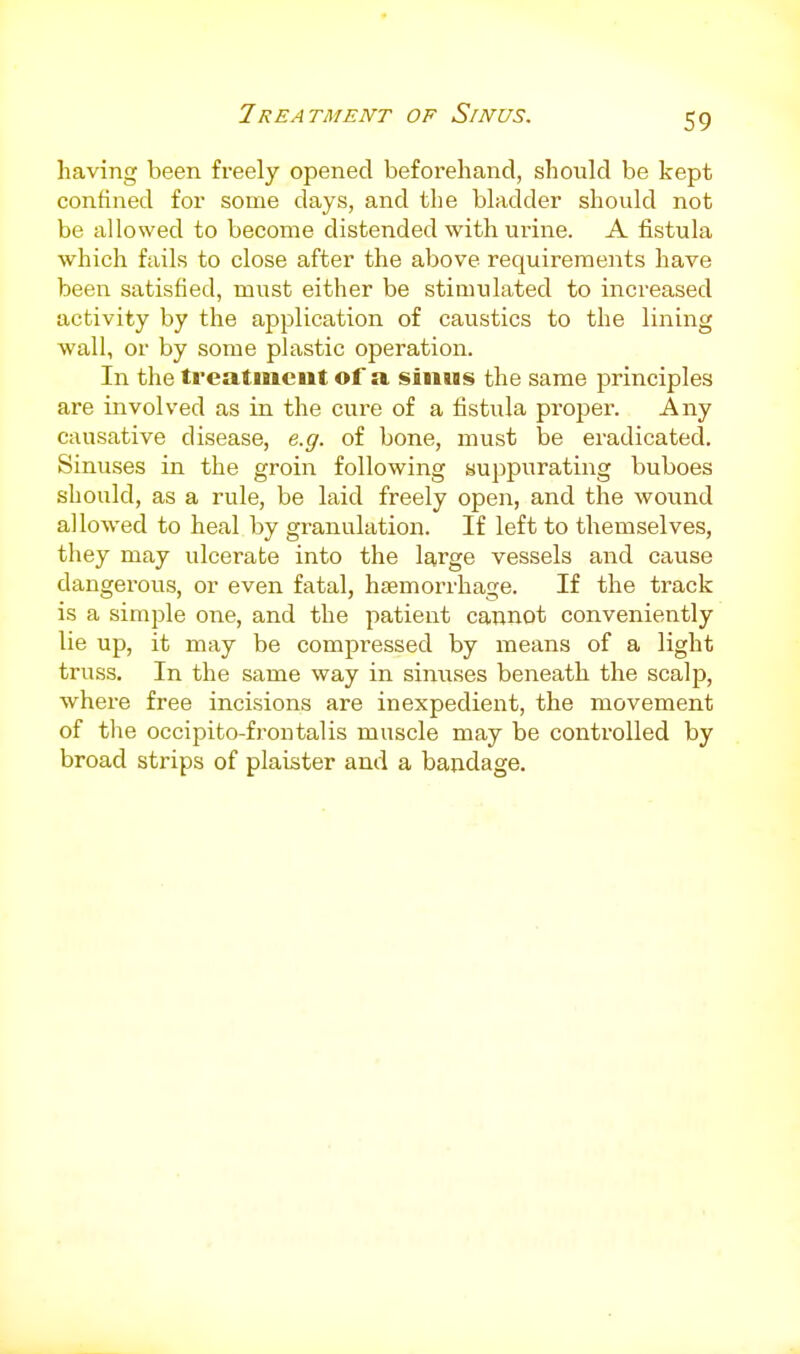 Ireatment of Sinus. having been freely opened beforehand, should be kept confined for some days, and the bladder should not be allowed to become distended with urine. A fistula which fails to close after the above requirements have been satisfied, must either be stimulated to increased activity by the application of caustics to the lining wall, or by some plastic operation. In the treatment of a sinus the same principles are involved as in the cure of a fistula proper. Any causative disease, e.g. of bone, must be eradicated. Sinuses in the groin following suppurating buboes should, as a rule, be laid freely open, and the wound allowed to heal by granulation. If left to themselves, they may ulcerate into the large vessels and cause dangerous, or even fatal, hemorrhage. If the track is a simple one, and the patient cannot conveniently lie up, it may be compressed by means of a light truss. In the same way in siniises beneath the scalp, where free incisions are inexpedient, the movement of the occipito-froutalis muscle may be controlled by broad strips of plaister and a bandage.