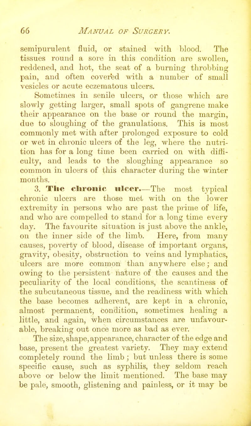 semipurulent fluid, or stained with blood. Tlie tissues round a sore in this condition are swollen, reddened, and hot, the seat of a burning throbbing pain, and often covered with a number of small vesicles or acute eczematous ulcers. Sometimes in senile ulcers, or those which are slowly getting larger, small spots of gangrene make their appearance on the base or round the margin, due to sloughing of the granulations. This is most commonly met with after j^rolonged exposure to cold or wet in chronic ulcers of the leg, where the nutri- tion has for a long time been carried on with diffi- culty, and leads to the sloughing appearance so common in ulcers of this character during the winter months. 3. The clu-oiiic ulcer.—The most typical chronic ulcers are those met with on the lower extremity in persons who are past the piime of life, and who are compelled to stand for a long time every day. The favourite situation is just above the ankle, on the inner side of the limb. Here, from many causes, poverty of blood, disease of important organs, gravity, obesity, obstruction to veins and lymphatics, ulcers are more common than anywhere else; and owing to the pei'sistent nature of the causes and the peculiarity of the local conditions, the scantiness of the subcutaneous tissue, and the readiness with which the base becomes adherent, are kept in a chronic, almost permanent, condition, sometimes healing a little, and again, when circumstances are unfavour- able, breaking out once more as bad as ever. The size, shape, appearance, character of the edge and base, present the greatest variety. They may extend completely round the limb; but unless there is some specific cause, such as syphilis, they seldom reach above or below the limit mentioned. The base may be pale, smooth, glistening and painless, oi* it may be