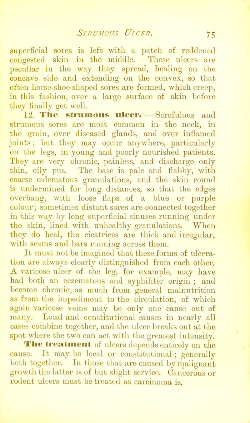 Srji: unro us Ul cer. superficial sores is left with a joatch of reddened congested skin in the middle. These ulcers are peculiar in the way they spread, healing on the concave side and extending on the convex, so that often horse-shoe-shaped sores are formed, which creep, in this fashion, over a large surface of skin before they finally get well. 12. The struBuous ulcer. — Scrofulous and strumous sores are most common in the neck, in the groin, over diseased glands, and over inflamed joints; but they may occur anywhere, particularly on the legs, in young and poorly nourished patients. They are very chronic, painless, and discharge only thin, oily pus. The base is pale and flabby, with coarse cedematous granulations, and the skin round is undermined for long distances, so that the edges overhang, with loose flaps of a blue or purple colour; sometimes distant sores are connected together in this way by long superficial sinuses running under the skin, lined with imhealthy gi-anulations. When they do heal, the cicatrices are thick and irregular, with seams and bars running across them. It must not be imagined that these forms of ulcera- tion are always clearly distinguished from each other. A varicose ulcer of the leg, for example, may have had both an eczematous and syphilitic origin ; and become chronic, as much from general malnuti'ition as from the impediment to the circulation, of which again varicose veins may be only one cause out of many. Local and constitutional causes in nearly all cases combine together, and the ulcer breaks out at the spot where the two can act with the greatest intensity. Tlic treatment, of ulcers depends entirely on the cause. It may be local or constitutional; generally both together. In those tliat are caused by malignant growth the latter is of but slight service. Cancerous or rodent ulcers must bo treated as carcinoma is.