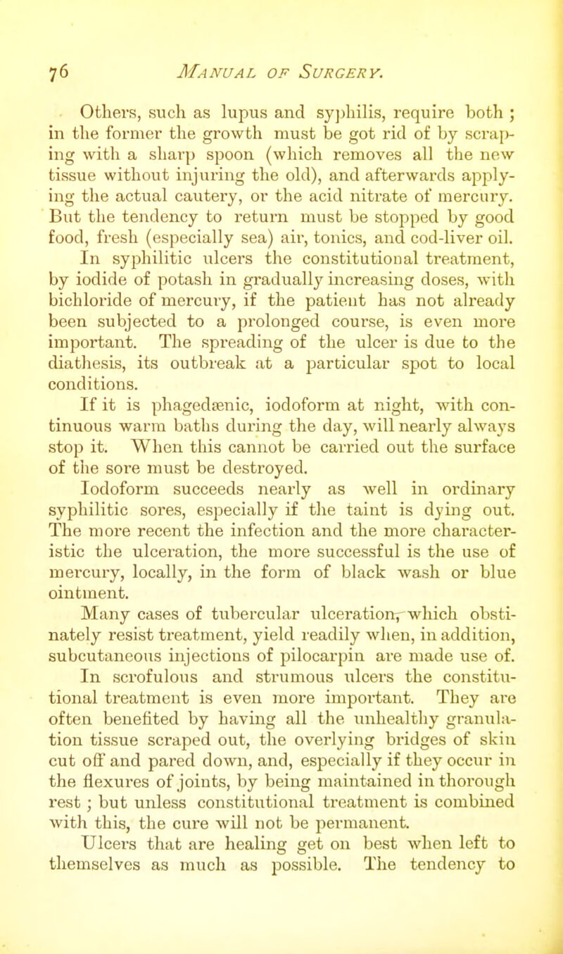 Others, such as lupus and syjjhilis, require both ; in the former the growth must be got rid of by scraf)- ing with a sharp spoon (which removes all the new tissue without injuring the old), and afterwards apply- ing the actual cautery, or the acid nitrate of mercury. But the tendency to return must be stopped by good food, fresh (especially sea) air, tonics, and cod-liver oil. In syphilitic ulcers the constitutional treatment, by iodide of potash in gradually increasing doses, with bichloride of mercury, if the patient has not already been subjected to a prolonged course, is even more important. The spreading of the ulcer is due to the diathesis, its outbreak at a particular spot to local conditions. If it is phagedsenic, iodoform at night, with con- tinuous warm baths during the day, will nearly always stop it. When this cannot be carried out the surface of the sore must be destroyed. Iodoform succeeds nearly as well in ordinary syphilitic sores, especially if the taint is dying out. The more recent the infection and the more character- istic the ulceration, the more successful is the use of mercury, locally, in the form of black wash or blue ointment. Many cases of tubercular ulceration^ which obsti- nately resist treatment, yield readily when, in addition, subcutaneous injections of pilocarpin are made use of. In scrofulous and strumous ulcers the constitu- tional treatment is even more important. They are often benefited by having all the unhealthy granula- tion tissue scraped out, the overlying bridges of skin cut off and pared down, and, especially if they occur in the flexures of joints, by being maintained in thorough I'est ; but unless constitutional treatment is combined with this, the cure will not be permanent. Ulcers that are healing get on best when left to themselves as much as possible. The tendency to