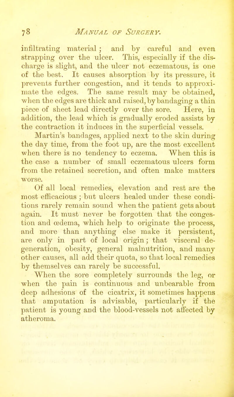 infiltrating material ; and by careful and even strapping over the ulcer. This, especially if the dis- charge is slight, and the ulcer not eczematous, is one of the best. It causes absorption by its pressure, it ])revents further congestion, and it tends to approxi- mate the edges, The same result may be obtained, ■when the edges are thick and raised, by bandaging a thin piece of sheet lead directly over the sore. Here, in addition, the lead which is gradually eroded assists by the contraction it induces in the superficial vessels. Martin's bandages, applied next to the skin during the day time, from the foot uji, are the most excellent when there is no tendency to eczema. When this is the case a number of small eczematous ulcers form from the retained secretion, and often make matters worse. Of all local remedies, elevation and rest are the most efficacious ; but ulcers healed under these condi- tions rarely remain sound when the patient gets about again. It must never be forgotten that the conges- tion and oedema, which help to originate the process, and more than anything else make it persistent, are only in part of local origin; that visceral de- generation, obesity, general malnutrition, and many other causes, all add their quota, so that local remedies by themselves can rarely be successful. When the sore completely surrounds the leg, or when the jiain is continuous and unbearable from deep adhesions of the cicatrix, it sometimes happens that amputation is advisable, particularly if the patient is young and the blood-vessels not affected by atheroma.