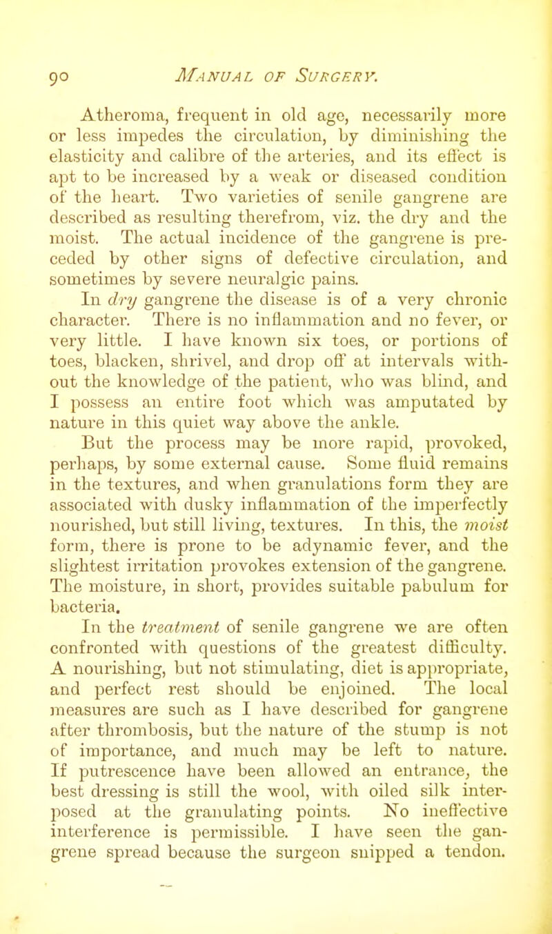 9° Atheroma, frequent in old age, necessarily more or less impedes the circulation, by diminishing the elasticity and calibre of the arteries, and its efl'ect is apt to be increased by a weak or diseased condition of the heart. Two varieties of senile gangrene are described as resulting therefrom, viz. the dry and the moist. The actual incidence of the gangrene is pre- ceded by other signs of defective circulation, and sometimes by severe neuralgic pains. In dry gangrene the disease is of a very chronic character. There is no inflammation and no fever, or very little. I have known six toes, or portions of toes, blacken, shrivel, and drop oflT at intervals with- out the knowledge of the patient, who was blu^d, and I possess an entii-e foot which was amputated by nature in this quiet way above the ankle. But the process may be more rapid, provoked, perhaps, by some external cause. Some fluid remains in the textures, and when granulations form they are associated with dusky inflammation of the imperfectly nourished, but still living, textures. In this, the moist form, there is prone to be adynamic fever, and the slightest irritation provokes extension of the gangrene. The moisture, in short, provides suitable pabulum for bacteria. In the treatment of senile gangrene we are often confronted with questions of the greatest difficulty. A nourishing, but not stimulating, diet is appropriate, and perfect rest should be enjoined. The local measures are such as I have described for gangrene after thrombosis, but the nature of the stump is not of importance, and much may be left to nature. If putrescence have been allowed an entrance, the best dressing is still the wool, with oiled silk intei'- jiosed at the granulating points. No ineffective interference is permissible. I have seen the gan- grene spread because the surgeon snipped a tendon.