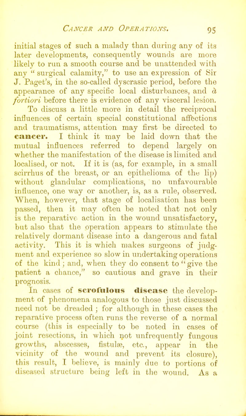 Cancer and Operations, initial stages of such a malady than during any of its later developments, consequently wounds are more likely to run a smooth course and be unattended with any  surgical calamity, to use an expression of Sir J. Paget's, in the so-called dyscrasic period, before the appearance of any specific local disturbances, and d, fortiori before there is evidence of any visceral lesion. To discuss a little more in detail the reciprocal influences of certain special constitutional affections and traumatisms, attention may first be directed to cancer. I think it may be laid down that the mutual influences referred to depend largely on whether the manifestation of the disease is limited and localised, or not. If it is (as, for example, in a small scirrlius of the breast, or an epithelioma of the lip) without glandular complications, no unfavourable influence, one way or another, is, as a rule, observed. When, however, that stage of localisation has been passed, then it may often be noted that not only is the reparative action in the wound unsatisfactory, but also that the operation appears to stimulate the relatively dormant disease into a dangerous and fatal activity. This it is which makes surgeons of judg- ment and experience so slow in undertaking operations of the kind ; and, when they do consent to give the patient a chance, so cautious and grave in their prognosis. In cases of scrofulous disease the develop- ment of phenomena analogous to those just discussed need not be dreaded ; for although in these cases the reparative process often runs the reverse of a normal course (this is especially to be noted in cases of joint resections, in which not unfrequently fungous growths, abscesses, fistulje, etc., appear in the vicinity of the wound and prevent its closure), this result, I believe, is mainly due to portions of diseased .structure being left in the wound. As a