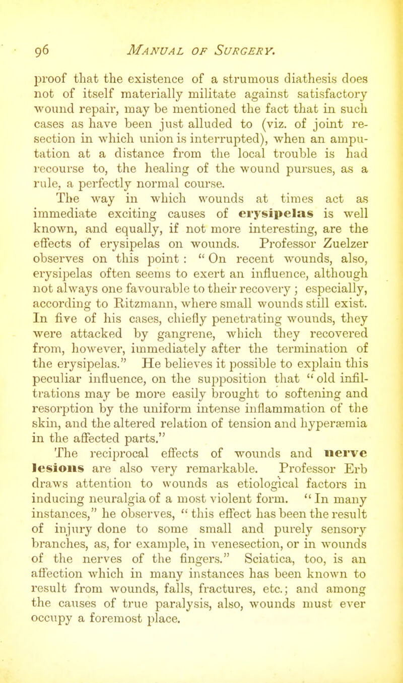 proof that the existence of a strumous diathesis does not of itself materially militate against satisfactory wound repair, may be mentioned the fact that in such cases as have been just alluded to (viz. of joint re- section in which union is interrupted), when an ampu- tation at a distance from the local trouble is had recourse to, the healing of the wound pursues, as a rule, a perfectly normal course. The way in which wounds at times act as immediate exciting causes of erysipelas is well known, and equally, if not more interesting, are the effects of erysipelas on wounds. Professor Zuelzer observes on this point :  On recent wounds, also, erysipelas often seems to exert an influence, although not always one favourable to their recovery; especially, according to Ritzmann, where small wounds still exist. In five of his cases, chiefly penetrating wounds, they were attacked by gangrene, which they recovered from, however, immediately after the termination of the erysipelas. He believes it possible to explain this peculiar influence, on the supposition that  old infil- trations may be more easily brought to softening and resorption by the uniform intense inflammation of the skin, and the altered relation of tension and hypersemia in the affected parts. The reciprocal effects of wounds and nerve lesions ai'B also very remarkable. Professor Erb draws attention to wounds as etiological factors in inducing neuralgia of a most violent form. In many instances, he observes, this effect has been the result of injury done to some small and purely sensory branches, as, for example, in venesection, or in wounds of the nerves of the fingers. Sciatica, too, is an affection which in many instances has been known to result from wounds, falls, fractures, etc.; and among the causes of true paralysis, also, wounds must ever occupy a foremost place.