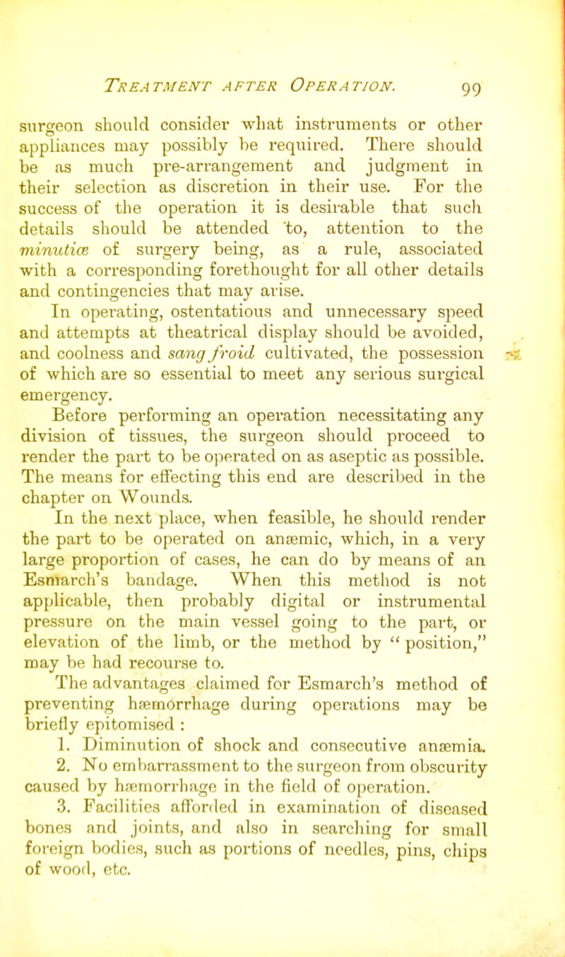 surereon should consider wliat instruments or other appliances may possibly be required. There should be as much pre-arrangeraent and judgment in their selection as discretion in their use. For the success of the operation it is desirable that such details should be attended 'to, attention to the minutice of surgery being, as a rule, associated with a corresponding forethought for all other details and contingencies that may arise. In operating, ostentatious and unnecessary speed and attempts at theatrical display should be avoided, and coolness and sang froid cultivated, the possession of which are so essential to meet any serious surgical emergency. Before performing an operation necessitating any division of tissues, the surgeon should proceed to render the pai't to be ojierated on as aseptic as possible. The means for effecting this end are described in the chapter on Wounds. In the next place, when feasible, he should render the part to be operated on anaemic, which, in a very large proportion of cases, he can do by means of an Esmarch's bandage. When this method is not applicable, then probably digital or instrumental pressure on the main vessel going to the part, or elevation of the limb, or the method by  position, may be had recourse to. The advantages claimed for Esmarch's method of preventing hremorrhage during operations may be briefly epitomised : 1. Diminution of shock and consecutive anaemia. 2. No embarrassment to the surgeon from obscurity caused by hsemorrhage in the field of operation. 3. Facilities affor(led in examination of diseased bones and joints, and also in searching for small foi-eign bodies, such as portions of needles, pins, chips of wood, etc.