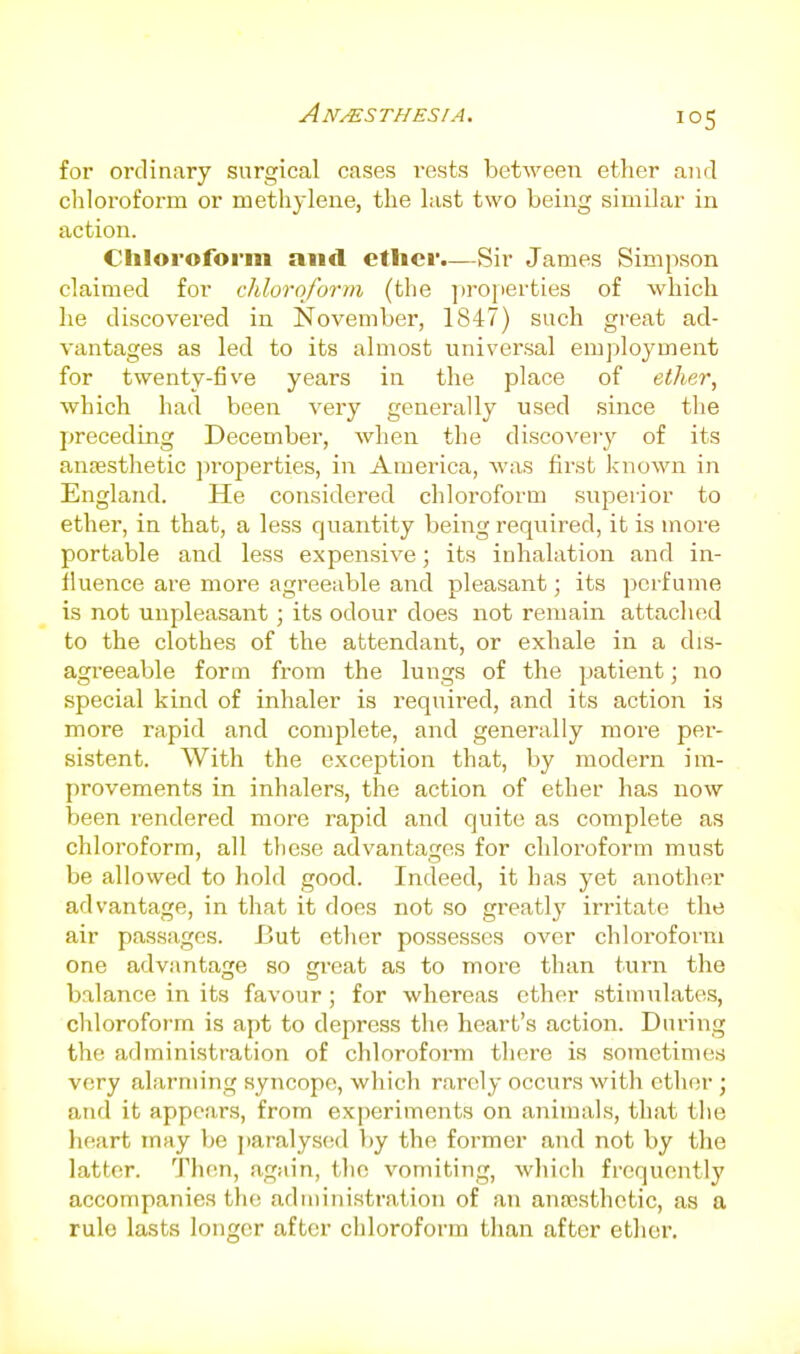 for ordinary surgical cases rests between ether and cliloroform or methylene, the last two being similar in action. Chloroform and etlier.—Sir James Simpson claimed for chloroform (the ]irojierties of which he discovered in November, 1847) such gi-eat ad- vantages as led to its almost universal employment for twenty-five years in the place of ether, which had been very generally used since the preceding December, when the discoveiy of its anesthetic properties, in America, was first known in England. He considered chloroform superior to ether, in that, a less quantity being required, it is more portable and less expensive; its inhalation and in- fluence are more agreeable and pleasant; its perfume is not unpleasant; its odour does not remain attached to the clothes of the attendant, or exhale in a dis- agi-eeable form from the lungs of the patient; no special kind of inhaler is I'equired, and its action is more rapid and complete, and generally more per- sistent. With the exception that, by modern im- provements in inhalers, the action of ether has now been rendered more rapid and quite as complete as chloroform, all these advantages for chloroform must be allowed to hold good. Indeed, it has yet another advantage, in that it does not so greatly irritate the air passages. But ether possesses over chloroform one advantage so gi-eat as to more than turn the balance in its favour; for whereas ether stimulates, chloroform is apt to depress the heart's action. During the administration of chloroform there is sometimes very alarming syncope, which rarely occurs with ether; and it appears, from experiments on animals, that the heart may be paralysed by the former and not by the latter. Then, again, the vomiting, which frequently accompanies the administration of an anfcsthetic, as a rule lasts longer after chloroform than after ether.