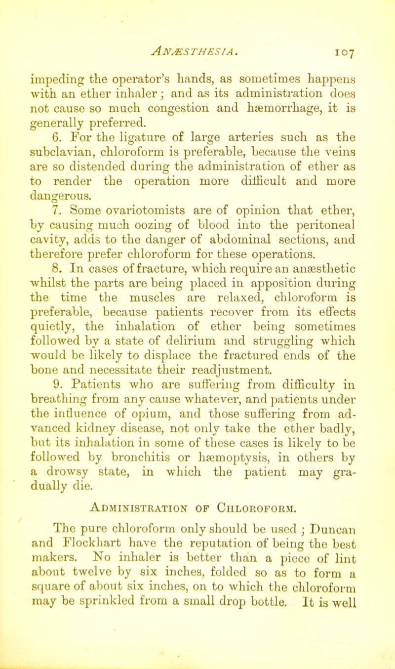 impeding the operator's hands, as sometimes happens with an ether inlialer; and as its administration does not cause so much congestion and htemorrhage, it is generally preferred. 6. For the ligature of large arteries such as the subclavian, chloroform is preferable, because the veins are so distended during the administration of ether as to render the operation more difficult and more dangerous. 7. Some ovariotomists are of opinion that ether, by causing much oozing of blood into the peritoneal cavity, adds to the danger of abdominal sections, and therefore prefer chloroform for these operations. 8. In cases of fracture, which require an anaesthetic whilst the parts are being placed in apposition during the time the muscles are relaxed, chloroform is preferable, because patients recover from its effects quietly, the inlialation of ether being sometimes followed by a state of delirium and struggling which would be likely to displace the fractured ends of the bone and necessitate their readjustment. 9. Patients who are suffering from difficulty in breathing from any cause whatever, and patients under the influence of opium, and those sufl^ering from ad- vanced kidney disease, not only take the ether badly, but its inhalation in some of these cases is likely to be followed by bronchitis or htemoptysis, in others by a drowsy state, in which the patient may gi-a- dually die. Administration of Chloroform. The pure chloroform only should be used ; Duncan and Flockliart have the reputation of being the best makers. No inhaler is better than a piece of lint about twelve by six inches, folded so as to form a square of about six inches, on to which the chloroform may be sprinkled from a small drop bottle. It is well