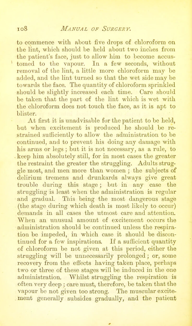 to commence with about five drops of chloroform on tbe lint, which should be held about two inclies from the patient's face, just to allow him to become accus- tomed to the vapour. In a few seconds, without removal of the lint, a little more chloroform may be added, and the lint turned so that the wet side may be towards the face. The quantity of chloroform sprinkled should be slightly increased each time. Care should be taken that the part of the lint which is wet with the chloroform does not touch the face, as it is apt to blister. At first it is unadvisable for the patient to be held, but when excitement is produced he should be re- strained sufficiently to allow the administration to be continued, and to prevent his doing any damage with his arms or legs; but it is not necessary, as a rule, to keep him absolutely still, for in most cases the greater the restraint the greater the struggling. Adults strug- gle most, and men more than women ; the subjects of delirium tremens and drunkards always give great trouble during this stage; but in any case the struggling is least when the administration is regular and gradual. This being the most dangerous stage (the stage during which death is most likely to occur) demands in all cases the utmost care and attention. When an unusual amount of excitement occurs the administration should be continued unless the respii-a- tion be impeded, in which case it should be discon- tinued for a few inspirations. If a suthcient quantity of chloroform be not given at this period, either the struggling will be unnecessarily prolonged; or, some recovery from the eliects having taken place, perhaps two or three of these stages will be induced in the one administx'ation. Whilst struggling the respiration is often very deep : care must, therefore, be taken that the vapour be not given too strong. The muscular excite- ment generally subsides gradually, and the patient