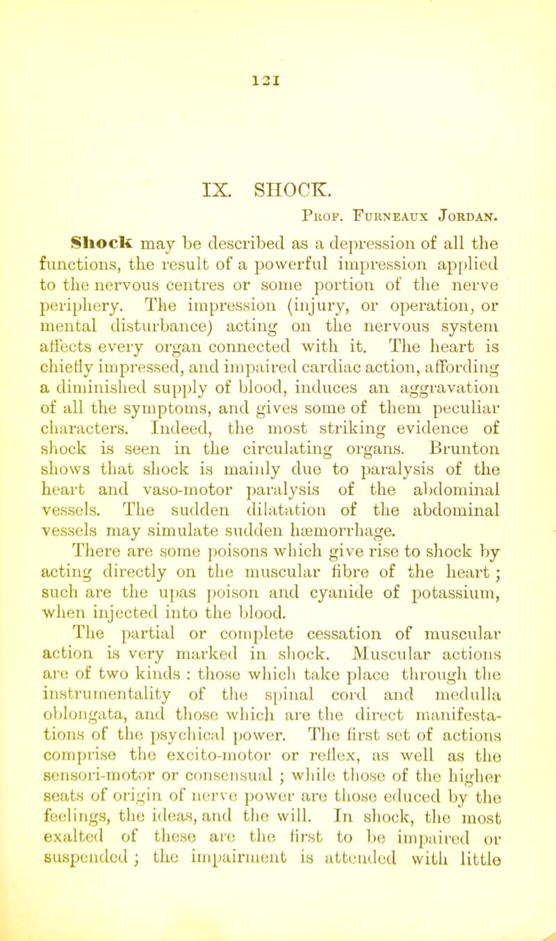 IX. SHOCK. PuoF. FuRNEAux Jordan. Shock may be descx'ibed as a depression of all the functions, the result of a powerful impression apj)lied to the nervous centres or some portion of the nerve periphery. The impression (injury, or operation, or mental disturbance) acting on the nervous system affects every organ connected with it. The heart is cliietiy impressed, and impaired cardiac action, affording a diminished supply of blood, induces an aggravation of all the symptoms, and gives some of them peculiar characters. Indeed, the most striking evidence of shock is seen in the circulating organs. Brunton shows that shock is mainly due to paralysis of the heart and vaso-motor paralysis of the abdominal vessels. The sudden dilatation of the abdominal vessels may simulate sudden hemorrhage. There are some poisons wliich give rise to shock by acting directly on the muscular fibre of the heart; such are the upas poison and cyanide of potassium, when injected into the blood. The partial or complete cessation of muscular action is very marked in shock. Muscular actions are of two kinds : those wliicli take place througli the instrumentality of tiie s[)iual cord and medulla oblongata, and those which are the direct manifest.a- tions of the p.sychical power. The first set of actions comprise the excito-motor or reflex, as well as the sensori-motor or consensual ; while tliose of tlie higher seats of origin of nerve power are those educed by the feelings, the ideas, and the will. In shock, the most exalted of these are tluj first to be impaired or suspended; the impairment is attended witli little