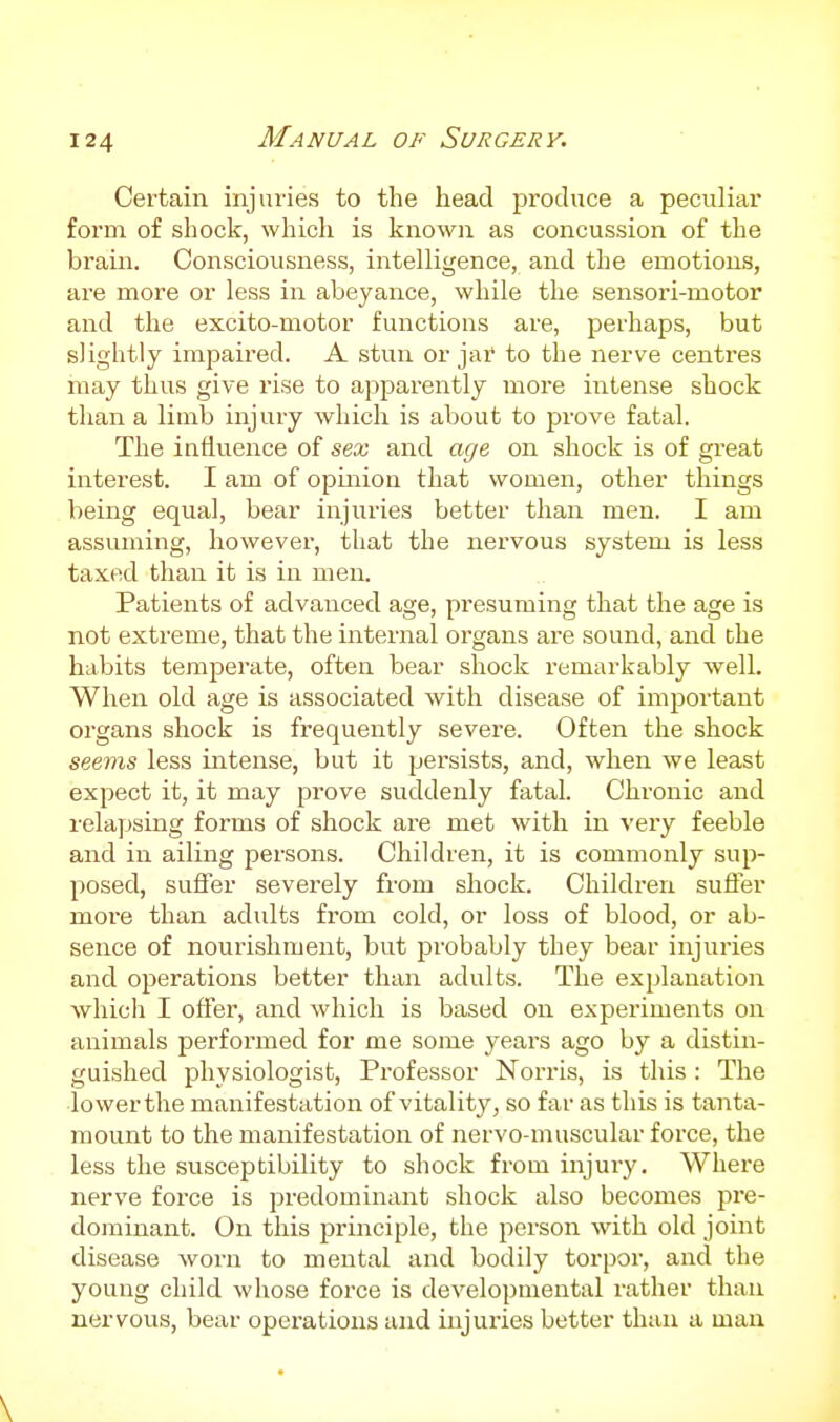 Certain injuries to the head produce a peculiar form of shock, which is known as concussion of the brain. Consciousness, intelligence, and the emotions, are more or less in abeyance, while the sensori-motor and the excito-motor functions are, perhaps, but slightly impaired. A stun or jar to the nerve centres may thus give rise to apparently more intense shock than a limb injury which is about to jarove fatal. The influence of sex and age on shock is of great interest. I am of opinion that women, other things being equal, bear injuries better than men. I am assuming, however, that the nervous system is less taxed than it is in men. Patients of advanced age, presuming that the age is not extreme, that the internal organs are sound, and the habits temperate, often bear shock remarkably well. When old age is associated Avith disease of important organs shock is frequently severe. Often the shock seems less intense, but it pei'sists, and, when we least expect it, it may prove suddenly fatal. Chronic and relapsing forms of shock are met with in very feeble and in ailing persons. Children, it is commonly sup- posed, suffer severely from shock. Children suffer more than adults from cold, or loss of blood, or ab- sence of nourishment, but probably they bear injuries and operations better than adults. The explanation which I offer, and which is based on experiments on animals performed for me some years ago by a distin- guished physiologist. Professor Norris, is this : The lower the manifestation of vitality, so far as this is tanta- mount to the manifestation of nervo-muscular force, the less the susceptibility to shock from injui-y. Where nerve force is predominant shock also becomes jDre- dominant. On this principle, the person with old joint disease worn to mental and bodily torpor, and the young child whose force is developmental rather than nervous, bear operations and injuries better than a man \