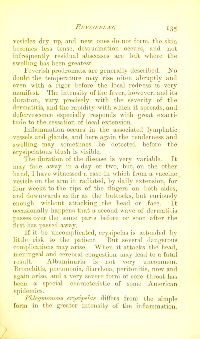 vesicles dry up, and new ones do not form, the skin becomes less tense, desquamation occurs, and not infrequently residual abscesses are left wliere the swelling has been greatest. Feverish prodromata are generally descriljed. No doubt the temperature may rise often abruptly and even with a rigor before the local redness is very manifest. The intensity of the fevei', however, and its duration, vaiy precisely Avith the severity of the dermatitis, and the rapidity with which it sjn-eads, and defervescence especially responds with great exacti- tude to the cessation of local extension. Inflammation occurs in the associated lymphatic vessels and glands, and here again the tenderness and swelling may sometimes be detected before the erysipelatous blush is visible. The duration of the disease is very variable. It may fade away in a day or two, but, on the other liand, I have witne.ssed a case in which from a vaccine vesicle on the arm it radiated, by daily extension, for four weeks to the tips of the fingers on both sides, and downwai'ds as far as the buttocks, but curiously enough without attacking the head or face. It occasionally happens that a second wave of dermatitis passes over the same parts before or soon after the first has passed away. If it be uncomplicated, erysipelas is attended by little risk to the patient. But several dangerous complications may arise. When it attacks the head, meningeal and cerebral congestion may lead to a fatal result. Albuminuria is not veiy uncommon. Bronchitis, pneumonia, diarrhcea, peritonitis, now and again ari.se, and a very severe form of soi'e throat has been a special cliaracteristic of some American epidemics. Phlegmonous erysijmlns differs from the simple form in the greater intensity of the inflammation. /