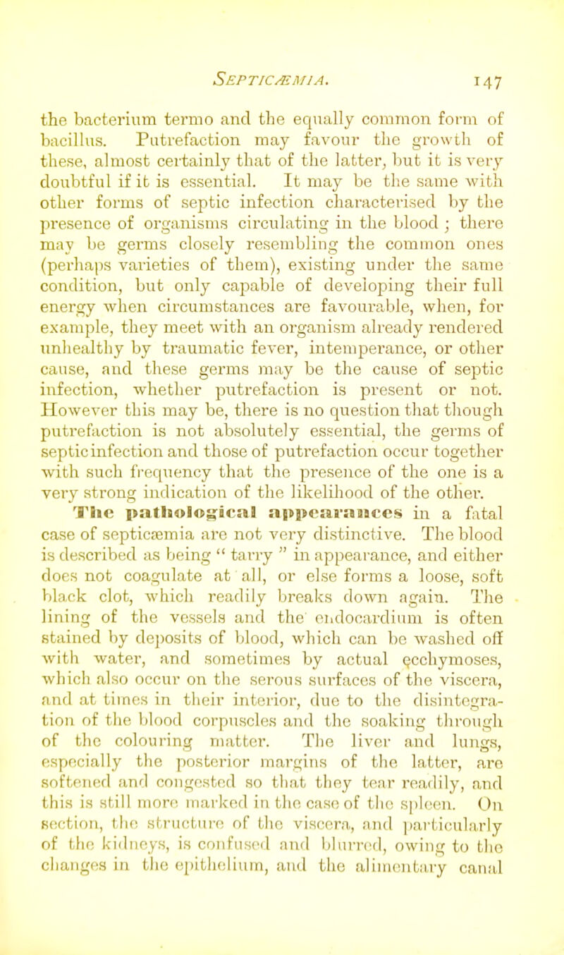 the bacterium termo and the equally common foi'm of bacillus. Putrefaction may favour the growth of these, almost certainly that of the latter, but it is very doubtful if it is essential. It may be the same with other forms of septic infection characterised by the presence of organisms circulating in the blood ; there may be germs closely resembling the common ones (perhaps varieties of them), existing under the same condition, but only capable of developing their full energy when circumstances are favourable, when, for example, they meet with an oi-ganism already rendered unhealthy by traumatic fever, intemperance, or other cause, and these germs may be the cause of septic infection, whether putrefaction is present or not. However this may be, there is no question tliat though putrefaction is not absolutely es.sential, the germs of septic infection and those of putrefaction occur together with such frequency that the presence of the one is a very strong indication of the likelihood of the other. The patholog;icul a|ti>cai'aBiccs in a fatal case of septicfemia are not very distinctive. The blood is described as being  tarry  in appearance, and either does not coagulate at all, or else forms a loose, soft black clot, which readily breaks down again. The lining of the vessels and the oiidocardiiim is often stained by deposits of l;lood, which can be washed off with watei', and sometimes by actual Qcchymoses, which also occur on tiie serous sui-faces of the viscera, and at times in their interior, due to the disintegra- tion of the blood corpuscles and the soaking through of the colouring matter. The liver and lungs, especially the posterior margins of the latter, are softened and congested so that they tear readily, and this is still mon; marked in the case of tlio spleen. On section, the structure of the viscera, and jjarticularly of tlie kidneys, is confused and blurred, owing to the changes in the ei)ithelium, and the alimentaiy canal