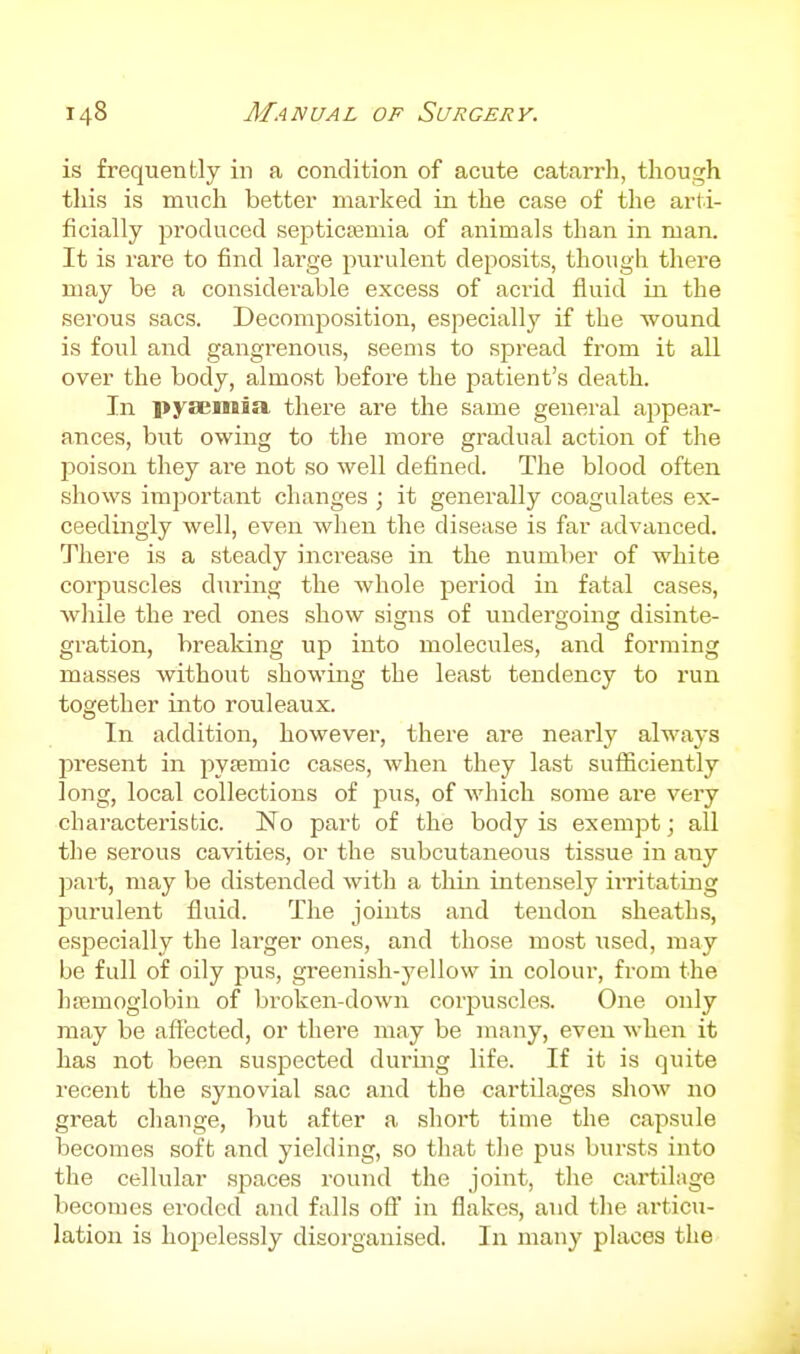 is frequently in a condition of acute catarrh, though this is much better marked in the case of the arti- ficially produced septicemia of animals than in man. It is rare to find large purulent deposits, though there may be a considerable excess of acrid fluid in the serous sacs. Decomposition, especially if the wound is foul and gangrenous, seems to spread from it all over the body, almost before the patient's death. In pyaemia there are the same general appear- ances, but owing to the more gradual action of the poison they are not so well defined. The blood often shows important changes ; it generally coagulates ex- ceedingly well, even when the disease is far advanced. There is a steady increase in the number of white corpuscles during the whole period in fatal cases, while the red ones show signs of undergoing disinte- gration, breaking up into molecules, and forming masses without showing the least tendency to run together into rouleaux. In addition, however, there are nearly always present in pyremic cases, when they last suflSciently long, local collections of pus, of which some are very characteristic. No part of the body is exempt; all the serous cavities, or the subcutaneous tissue in any part, may be distended with a thin intensely irritating purulent fluid. The joints and tendon sheaths, especially the larger ones, and those most \;sed, may be full of oily pus, greenish-yellow in colour, from the hemoglobin of broken-down corpuscles. One only may be affected, or there may be many, even when it has not been suspected during life. If it is quite I'eoent the synovial sac and the cartilages show no great change, but after a short time the capsule becomes soft and yielding, so that the pus bursts into the cellular .spaces round the joint, the cartilage becomes eroded and falls ofl' in flakes, and the articu- lation is hopelessly disorganised. In man}^ places the