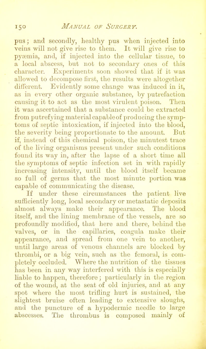pus; and secondly, healthy pus when injected into veins will not give rise to tliem. It will give lise to pyaimia, and, if injected into the cellular tissue, to a local abscess, but not to secondary ones of this character. Experiments soon showed that if it was allowed to decompose hrst, the results were altogether difterent. Evidently some change was induced in it, as in every other organic substance, by putrefaction causing it to act as the most virulent poison. Then it was ascertained that a substance could be extracted from putrefying material capable of producing the symp- toms of septic intoxication, if injected into the blood, the severity being proportionate to the amount. But if, instead of this chemical poison, the minutest trace of the living organisms present iinder such conditions found its way in, after the lapse of a short time all the symptoms of septic infection set in with rapidly increasing intensity, until the blood itself became so full of germs that the most minute portion was capable of communicating the disease. If under these circumstances the patient live sufficiently long, local secondary or metastatic deposits almost always make their appearance. The blood itself, and the lining membrane of the vessels, are so profoundly modified, that here and there, behind the valves, or \\\ the capillaries, coagula make their appearance, and spread from one vein to another, until large areas of venous channels are blocked by thrombi, or a big vein, such as the femoral, is com- pletely occluded. Where the nutrition of the tissues has been in any way interfered with this is especially liable to happen, therefore ; particularly in the region of the wound, at the seat of old injuries, and at any spot where the most trilling hurt is sustained, the slightest bruise often leading to extensive sloughs, and the puncture of a hypodermic needle to large abscesses. The thrombus is composed mainly of