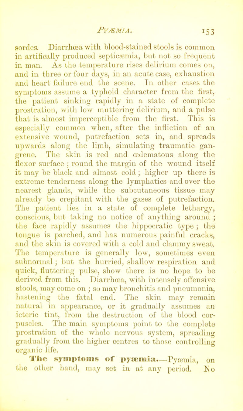 sorcles. Diarrhcea with blood-stained stools is common in artifically produced septictemia, but not so frequent in man. As the temperature rises delirium comes on, and in three or four days, in an acute case, exhaustion and heart failure end the scene. In other cases the symptoms assume a typhoid character from the first, the patient sinking rapidly in a state of complete prostration, with low muttering delirium, and a pulse that is almost imperceptible from the first. This is especially common when, after the infliction of an extensive wound, putrefaction sets in, and spreads upwards along the limb, simulating traumatic gan- grene. The skin is red and cedematous along the flexor surface ; round the margin of the wound itself it may be black and almost cold; higher up there is extreme tenderness along the lymphatics and over the nearest glands, while the subcutaneous tissue may already be crepitant with the gases of putrefaction. The patient lies in a state of complete lethargy, conscious, but taking no notice of anything around ; the face rapidly assumes the hippocratic type ; the tongue is parched, and has numerous painful cracks, and the skin is covered with a cold and clammy sweat. The temperature is generally low, sometimes even subnormal; but the hurried, shallow respiration and quick, fluttering pulse, show there is no hope to be derived from this. Diarrhosa, with intensely offensive stools, may come on ; so may bronchitis and pneumonia, hastening the fatal end. The skin may remain natural in appearance, or it gradually assumes an icteric tint, from the destruction of the blood cor- puscles. The main symptoms point to the complete prostration of the whole nervous system, spreading gradually from the higher centres to those controlling organic life. I'lic symptoms of pyaemia.—Pyanuia, on the other hand, may set in at any period. ISlo