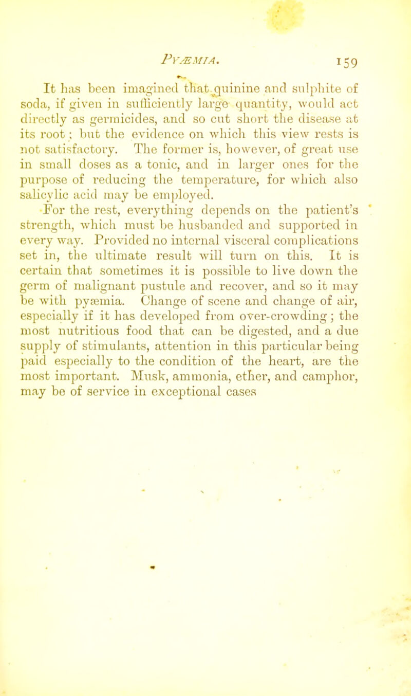 It has been imagined that-^quiniiie and snlphite of soda, if given in sntiiciently lai'ge quantity, would act directly as germicides, and so cut short the disease at its root; biit the evidence on which this view rests is not satisfactory. The former is, however, of great use in small doses as a tonic, and in. larger ones for the purpose of reducing the temperature, for which also salicylic acid may be employed. For the rest, everything depends on the patient's strength, which must be husbanded and supported in every way. Provided no internal visceral complications set in, the ultimate result will turn on this. It is certain that sometimes it is possible to live down the germ of malignant pustule and recover, and so it may be with pytemia. Change of scene and change of air, especially if it has developed from ovei'-crowdiug; the most nutritious food that can be digested, and a due supply of stimulants, attention in this particular being paid especially to the condition of the heai-t, are the most important. Mnsk, ammonia, ether, and camjihor, may be of service in exceptional cases