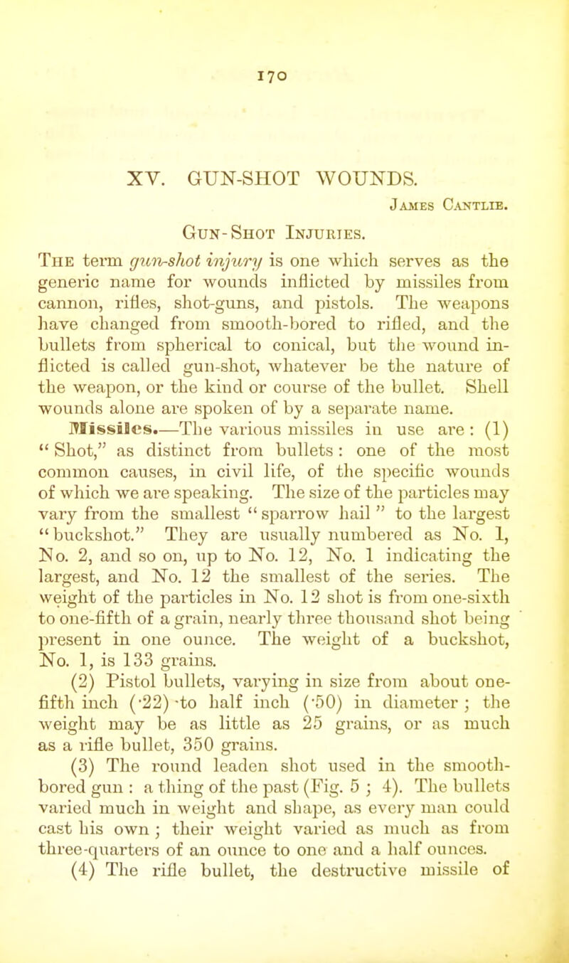 XV. GUN-SHOT WOUNDS. Jajues C.\ntlie. Gun-Shot Injuries. The term gun-shot injury is one which serves as the genei'ic name for wounds inflicted by missiles from cannon, rifles, shot-guns, and pistols. The weapons have changed from smooth-bored to rifled, and the bullets from spherical to conical, but the wound in- flicted is called gun-shot, whatever be the nature of the weapon, or the kind or course of the bullet. Shell wounds alone are spoken of by a separate name. Missiles.—The various missiles in use are: (1)  Shot, as distinct from bullets: one of the most common causes, in civil life, of the speciflc wounds of which we ai-e speaking. The size of the particles may vary from the smallest  sparrow hail  to the largest  buckshot. They are usually numbered as No. 1, No. 2, and so on, up to No. 12, No. 1 indicating the largest, and No. 12 the smallest of the series. The weight of the particles in No. 12 shot is from one-sixth to one-fifth of a grain, nearly three thousand shot being present in one ounce. The weight of a buckshot, No. 1, is 133 grains. (2) Pistol bullets, vai-ying in size from about one- fifth inch (-22)-to half inch ('50) in diameter; the weight may be as little as 25 grains, or as much as a rifle bullet, 350 grains. (3) The round leaden shot used in the smooth- bored gun : a thing of the past (Fig. 5 ; 4). The bullets varied much in weight and shape, as ever}'^ man could cast his own ; their weight varied as much as from three-quarters of an ounce to one and a half ounces. (4) The rifle bullet, the destructive missile of