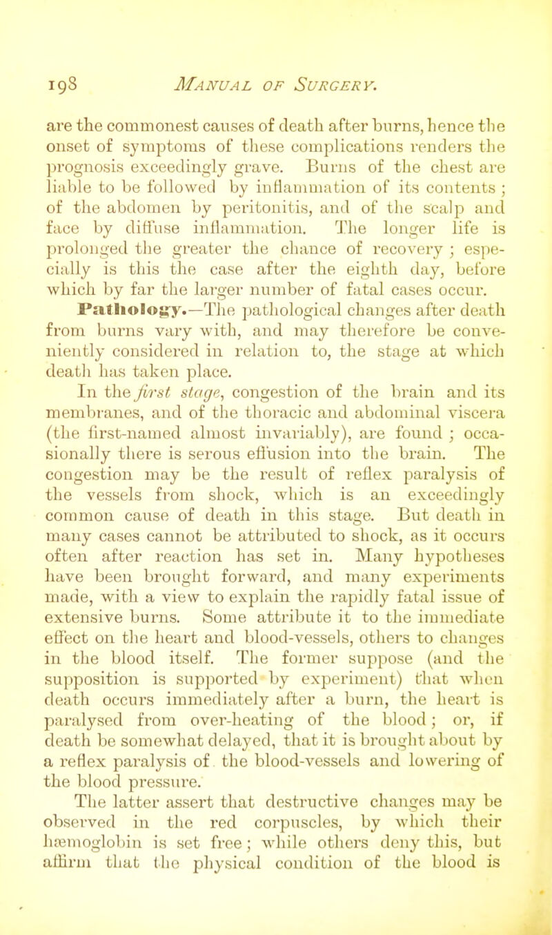 are the commonest causes of death after burns, hence the onset of symiDtoms of these complications renders tlie prognosis exceedingly grave. Burns of the chest are liable to be followed by inHanimation of its contents ; of the abdomen by peritonitis, and of the scalp and face by diffuse inflamniution. The longer life is j^rolouged the greater the chance of recovery ; espe- cially is this the case after the eighth day, before which by far the larger number of fatal cases occur. PatJiologry.—The pathological changes after death from burns vary with, and may therefore be conve- niently considered in relation to, the stage at which deatli has taken place. In the first stage, congestion of the brain and its membranes, and of the thoracic and abdominal viscera (the lirst-named almost invaiiably), are found ; occa- sionally there is serous efi'usion into the brain. The congestion may be the result of reflex paralysis of the vessels from shock, wliich is an exceedingly common cause of death in this stage. But death in many cases cannot be attributed to shock, as it occurs often after reaction has set in. Many hypotheses have been brought forward, and many experiments made, with a view to explain the rapidly fatal issue of extensive burns. Some attribute it to the immediate effect on the heart and blood-vessels, others to changes in the blood itself. The former suppose (and the supposition is supported by experiment) that when death occurs immediately after a burn, the heait is paralysed from over-heating of the blood; or, if death be somewhat delayed, that it is brought about by a reflex paralysis of the blood-vessels and lowering of the blood pressure. The latter assert that destructive changes may be observed in the red corpuscles, by which their hcemoglobin is set free; while others deny this, but affiriJi that tlio physical condition of the blood is