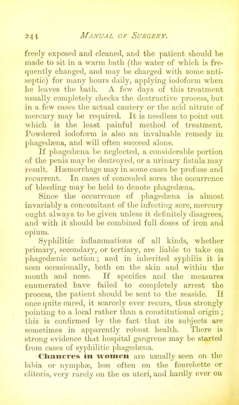 241 freely exposed and cleaned, and the patient should be made to sit in a warm bath (the water of which is fre- quently changed, and may be charged with some anti- septic) for many hours daily, applying iodoform when lie leaves the bath. A few days of this treatment usually completely checks the destructive process, but in a few cases the actual cautery or the acid nitrate of mercury may be required. It is needless to point out ■which is the least painful method of treatment. Powdered iodoform is also an invaluable remedy in phagedsena, and will often succeed alone. If phagedasna be neglected, a considerable portion of the penis may be desti'oyed, or a urinary fistula.may result. Hajmorrhage may in some cases be profuse and recurrent. In cases of concealed sores the occurrence of bleeding may be held to denote phagedsena. Since the occurrence of phagedena is almost invariably a concomitant of the infecting sore, mercury ought always to be given unless it definitely disagrees, and with it should be combined full doses of iron and opium. Syphilitic inflammations of all kinds, whether primary, secondary, or tertiary, are liable to take on phagedajnic action; and in inherited syphilis it is seen occasionally, both on the skin and within the mouth and nose. If specifics and the measures enumerated have failed to comjjletely arrest the process, the patient should be sent to the seaside. If once quite cured, it scarcely ever recurs, thus strongly l^ointing to a local rather than a constitutional origin; this is confirmed by the fact that its subjects are sometimes in apparently robust health. There is strong evidence that hospital gajigreue may be started from cases of syphilitic phagedena. Cliancrcs in women are usually seen on the labia or nymphaj, less often on the fourcliette or clitoris, very rarely on the os uteri, and hardly ever on