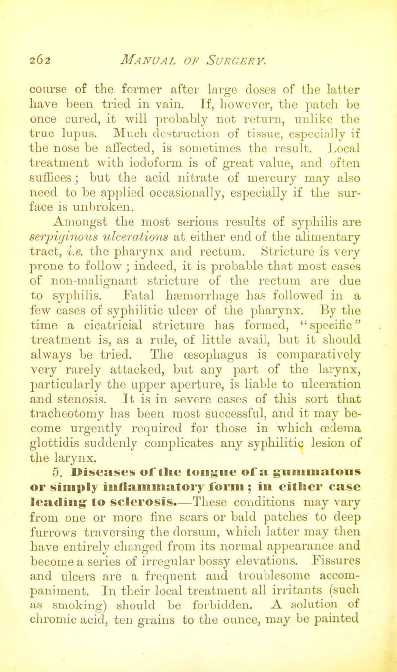 course of the former after large doses of the latter have been tiied in vain. If, however, the patch be once cvired, it will probably not return, unlike the true lupus. Much destruction of tissue, especially if the nose be affected, is sometimes the result. Local treatment with iodoform is of great value, and often sulhces; but the acid nitrate of mercury may also need to be apjilied occasionally, especially if the sur- face is unbroken. Amongst the most serious results of syphilis are serjjigiiious ulcerations at either end of the alimentary tract, i.e. the phaiynx and rectum. Stricture is very jirone to follow ; indeed, it is probable that most cases of non-malignant stricture of the rectum are due to syphilis. Fatal haemoi-rhage has followed in a few cases of syphilitic ulcer of the pharynx. By the time a cicatricial stricture has formed,  specific treatment is, as a rule, of little avail, but it should always be tried. The oesophagus is comparatively very rarely attacked, but any part of the larynx, particularly the upper aperture, is liable to ulceration and stenosis. It is in severe cases of this sort that tracheotomy has been most successful, and it maj^ be- come urgently required for those in which osdema glottidis suddenly complicates any syphilitic lesion of the larynx. 5. Diseases of the toiigriie of a grimiuatous or simply iiiflainiiiatoi-y form ; in either case leadings to sclerosis.—These conditions may vary from one or more tine scars or bald patches to deep furrows traversing the dorsum, which latter may then have entirely changed from its normal appearance and become a series of irregular bossy elevations. Fissures and ulcers are a frequent and troublesome accom- paniment. In their local treatment all irritants (such as smoking) should be forbidden. A solution of cln-omic acid, ten grains to the ounce, may be painted