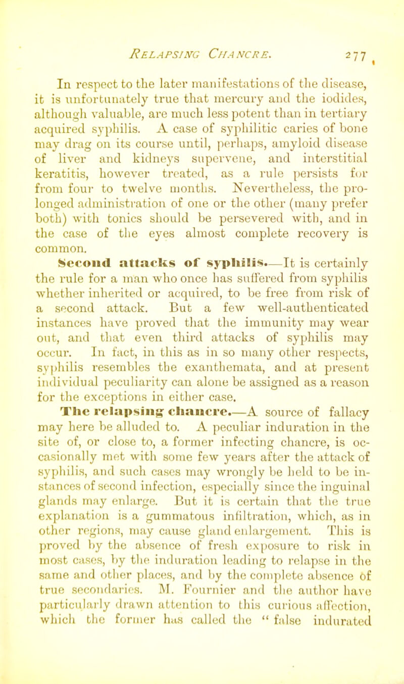 Rela psim; Cha ncr e. In respect to the later manifestations of the disease, it is unfortunately true that mercury and the iodides, although valuable, are much less potent than in tertiary acquired syphilis. A case of syphilitic caries of bone may drag on its course until, perhaps, amyloid disease of liver and kidneys supervene, and interstitial keratitis, however treated, as a rule persists f(jr from four to twelve months. Nevertheless, the pro- longed administration of one or the other (many prefer both) with tonics should be persevered with, and in the case of the eyes almost complete recovery is common. Second attacks of sypliilis.—It is certainly the rule for a man who once has suffered fi'om syphilis whether inherited or acquired, to be free from risk of a second attack. But a few well-authenticated instances have proved that the immunity may wear out, and that even third attacks of syphilis may occur. In fact, in this as in so many other respects, syphilis resembles the exanthemata, and at present individual peculiarity can alone be assigned as a reason for the exceptions in either case. The relapsing: clianci-e.—A source of fallacy may here be alluded to. A peculiar induration in the site of, or close to, a former infecting chancre, is oc- casionally met with some few years after the attack of .syphilis, and such cases may wrongly be held to be in- stances of second infection, especially since the inguinal glands may enlarge. But it is certain that the true explanation is a gummatous infiltration, which, as in other regions, may cause gland eidai-gement. This is proved by the absence of fresh exposure to risk in most cases, })y the induration leading to relapse in the .same and other places, and by the complete absence of true secondaries. M. Fournier and the author have particularly drawn attention to this curious affection, which the former has called the  false indurated