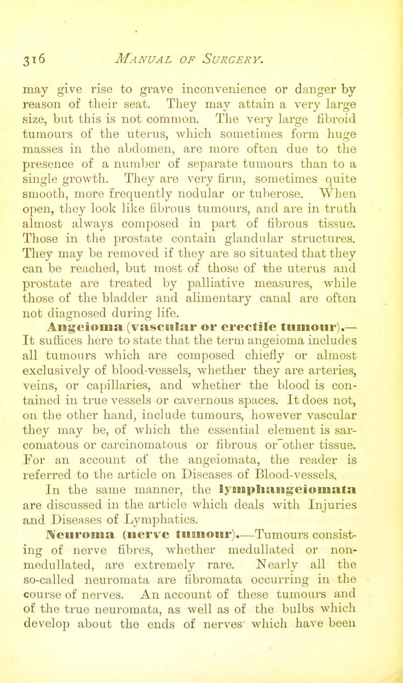 may give rise to grave inconvenience or danger by reason of their seat. Tliey may attain a very large size, but this is not common. The very large fibroid tumours of the uterus, which sometimes form huge masses in the abdomen, are more often due to the presence of a number of separate tumours than to a single growth. They are very firm, sometimes quite smooth, more frequently nodular or tuberose. When open, they look like fibrous tumours, and are in truth almost always composed in part of fibrous tissue. Those in the prostate contain glandular structures. They may be removed if they are so situated that they can be reached, but most of those of the uterus and prostate are treated by palliative measures, while those of the bladder and alimentary canal are often not diagnosed during life. Ani^eionia (vascular or erectile tiuiiour).— It suthces here to state that the term angeioma includes all tumours which are composed chiefly or almost exclusively of blood-vessels, whether they are arteries, veins, or capillaries, and whether the blood is con- tained in true vessels or cavernous spaces. It does not, on the other hand, include tumours, however vascular they may be, of which the essential element is sar- comatous or carcinomatous or fibrous orother tissue. For an account of the angeiomata, the reader is referred to the article on Diseases of Blood-vessels. In the same manner, the lyniplian^eioinata are discussed in the article which deals with Injuries and Diseases of Lymphatics. Neuroma (nerve tuanoiir).—Tumoui-s consist- ing of nerve fibres, whether medullated or non- medullated, are extremely rare. Nearly all the so-called neuromata are fibromata occurring in the course of nerves. An account of these tumours and of the true neuromata, as well as of the bulbs wliich develop about the ends of nerves' whicli have been