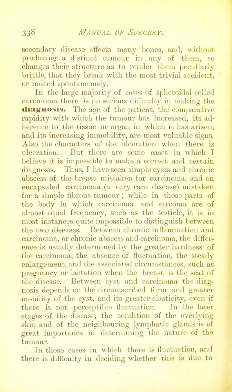 secondary disease aflects many bones, and, without producing a distinct tumour in any of tliem, so changes their structure as to render them peculiarly brittle, that they break with the most trivial accident, or indeed spontaneously. In the large majority of cases of spheroidal-celled cai'cinoina thei'e is no serious difficulty in making the diag'iiosis. The age of the j^atient, the comparative rapidity with which the tumour has increased, its ad- herence to the tissue or oi'gan in which it has arisen, and its increasing immobility, are most valuable signs. Also the characters of the ulceration when there is ulceration. But there are some cases in which I believe it is impossible to make a correct and certain diagnosi-s. Thus, I have seen simple cysts and chronic abscess of the breast mistaken for carcinoma, and an encapsuled carcinoma (a very rare disease) mistaken for a simple fibrous tumour; while in those parts of the body in which carcinoma and sarcoma are of almost equal frequency, such as the testicle, it is in most instances quite impossible to distinguish between the two diseases. Between chronic inflammation and carcinoma, or chronic abscess and carcinoma, the dilfer- ence is usually determined by the greater hardness of the carcinoma, the absence of fluctuation, the steady enlargement, and the associated cii-cumstances, such as pregnancy or lactation when the breast is the seat of the disease. Between cyst and carcinoma the diag- nosis depends on the circumscribed form and greater mobility of the cyst, and its greater elasticity, even if there is not perceptible fluctuation. In the later stages of the disease, the condition of the overl^-ing skin and of the neighbouring lymphatic glands is of great importance in determining tlie nature of the tumour. In those cases in wliich there is fluctuation, and there is difliculty in deciding whether this is due to