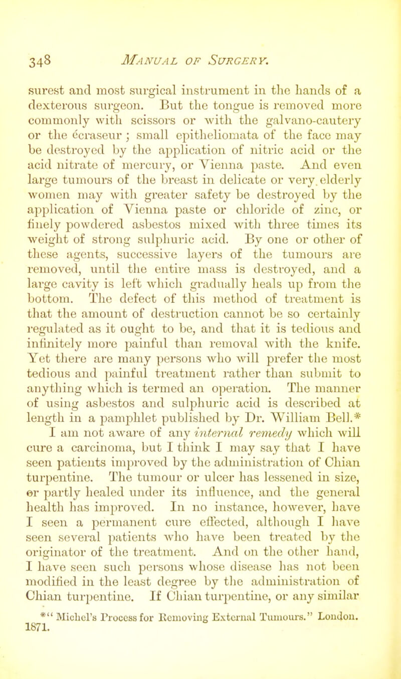 surest and most surgical instrument in the hands of a dexterous surgeon. But the tongue is removed more commonly with scissors or with the galvano-cautery or the ecraseur ; small epitheliomata of the face may be destroyed by the aijplication of nitric acid or the acid nitrate of mercury, or Vienna paste. And even large tumours of the breast in delicate or very, elderly women may with greater safety be destroyed by the application of Vienna paste or chloride of zinc, or finely powdered asbestos mixed with three times its weight of strong sulphuric acid. By one or other of these agents, successive layers of the tumours are removed, until the entire mass is destroyed, and a large cavity is left which gradually heals up from the bottom. The defect of this method of treatment is that the amount of destruction cannot be so certainly regulated as it ought to be, and that it is tedious and infinitely more j^ainful than removal Avith the knife. Yet there are many persons who will prefer the most tedious and painful treatment rather than submit to anything which is termed an operation. The manner of using asbestos and suljjhuric acid is described at length in a pamphlet published by Dr. William Bell.* I am not aware of any internal remedy which will cure a carcinoma, but I think I may say that I have seen patients improved by the administration of Chian turpentine. The tumour or ulcer has lessened in size, er partly healed under its influence, and the general health has imjiroved. In no instance, however, have I seen a permanent cure ellected, although I liave seen sevei-al jiatients who have been treated bj' tlic originator of the treatment. And on the other hand, I have seen such j^ersous whose disease has not been modiiied in the least degree by the administration of Chian turjjentine. If Chian tur])cntine, or any similar * Michel's Process for Eemoviug External Tiuiioui-s. Lou(Jou. 1871.