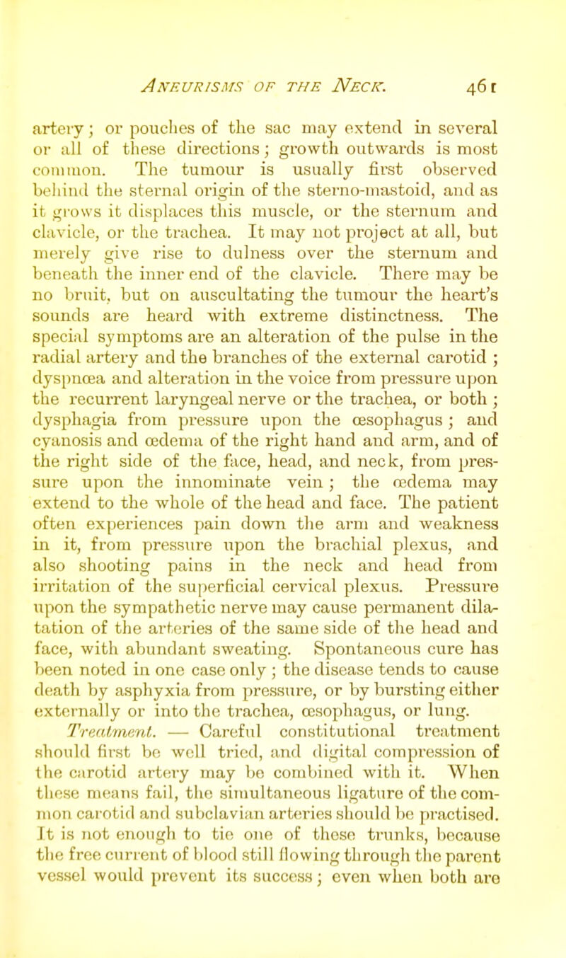 artery; or pouclies of the sac may extend in several or all of these directions; growth outwards is most common. The tumour is usually first observed beliind the sternal origin of the sterno-mastoid, and as it grows it displaces tliis muscle, or the sternum and clavicle, or the trachea. It may not project at all, but merely give rise to dulness over the sternum and beneath the inner end of the clavicle. There may be no bruit, but on auscultating the tumour the heart's sounds are heard with extreme distinctness. The special symptoms are an alteration of the pulse in the radial artery and the branches of the external carotid ; dyspnoea and alteration in the voice from pressure upon the recurrent laryngeal nerve or the trachea, or both ; dysphagia from pressure upon the oesophagus ; and cyanosis and oedema of the right hand and arm, and of the right side of the face, head, and neck, from pres- sui-e upon the innominate vein; the oedema may extend to the whole of the head and face. The patient often experiences pain down tlie arm and weakness in it, from pressure upon the brachial plexus, and also shooting pains in the neck and head from irritation of the superficial cervical plexus. Pressure upon the sympathetic nerve may cause permanent dila- tation of the arteries of the same side of the head and face, with abundant sweating. Spontaneous cure has been noted in one case only ; the disease tends to cause death by asphyxia from pressure, or by bursting either externally or into the trachea, oesophagus, or lung. Treatment. ■—■ Careful constitutional treatment .should first be well tried, and digital compression of tlie carotid artery may be combined with it. When these means fail, the simultaneous ligature of the com- mon carotid and subclavian arteries .should be practised. It is not enough to tie one of tliese trunks, because the free current of blood .still (lowing through tlio parent vcs.sel would prevent its success; even when both are