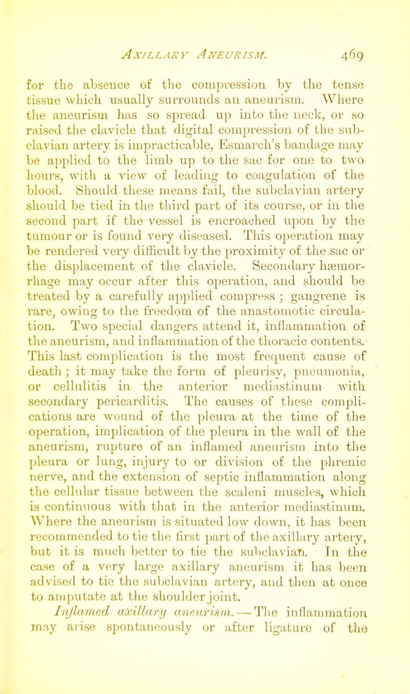 for the absence of the comjaression by the tense tissue which usually surrounds an aneurism. Where the aneui'ism has so sjiread up into the aieck, or so raised the clavicle that digital com[)ression of the sub- clavian artery is impracticable, Esmarch's bandage may be applied to the limb up to the sac for one to two hours, with a view of leading to coagulation of the blood. Should these means fail, the subclavian artery should be tied in the tliird part of its course, or in the second part if the vessel is encroached upon by the tumour or is found very diseased. This operation may be rendered very ditHcult by the proximity of the sac or the displacement of the clavicle. Secondary htemor- rhage may occur after this operation, and should be treated by a carefully applied compress ; gangi'ene is rare, owing to the freedom of the anastomotic circula- tion. Two special dangers attend it, inflammation of the aneurism, and inflammation of the thoracic contents.- This last complication is the most frequent cause of death ; it may take the form of pleurisy, pneumonia, or cellulitis in the anterior mediastinum with secondary pericarditis. The causes of these compli- cations are wound of the pleura at the time of the operation, implication of the pleura in the wall of the aneurism, rupture of an inflamed aneurism into the pleura or lung, injury to or division of the phrenic nerve, and the extension of septic inflammation along the cellular tissue between the scaleni muscles, which is continuous with that in the anterior mediastinum. Where the aneurism is situated low down, it has been recommended to tie the first part of the axillary artery, but it is much better to tie the subclavian. Tn the case of a very large axillary aneurism it has been advised to tie the subclavian artery, and then at once to amputate at the shoulder joint. Injlamed axillary aneurism. — The inflammation may arise spontaneously or after ligature of the