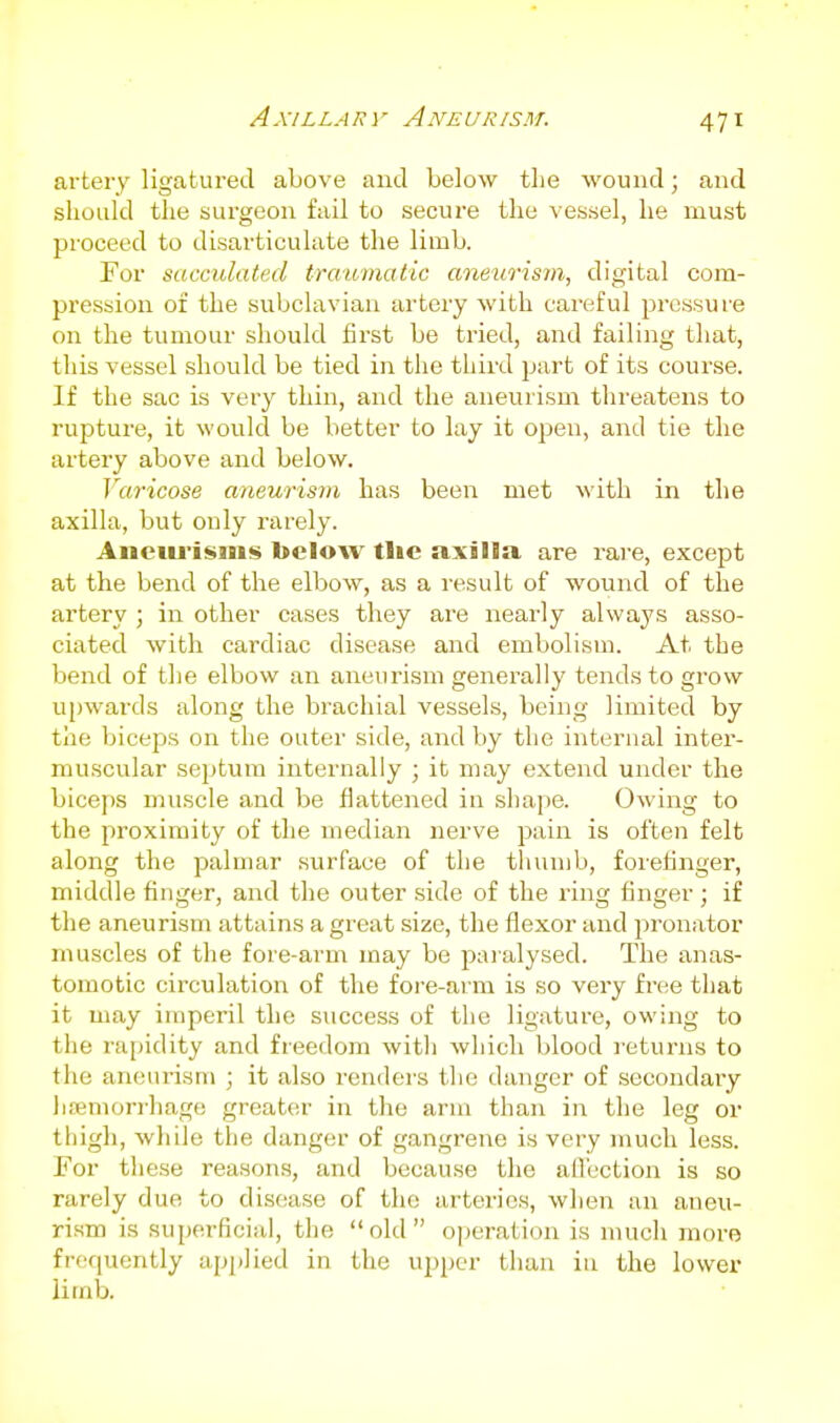 artery ligatured above and below the wound; and should the surgeon fail to secure the vessel, he must proceed to disarticulate the limb. For sacculated traumatic aneurism, digital com- pression oi the subclavian artery with cai'eful pressure on the tumour should first be tried, and failing that, this vessel should be tied in the third part of its course. If the sac is very thin, and the aneurism threatens to rupture, it would be better to lay it open, and tie the artery above and below. Varicose aneurism has been met with in the axilla, but only rarely. Anciu'isms below tlie axilla are rare, except at the bend of the elbow, as a result of wound of the artery ; in other cases they are nearly always asso- ciated with cardiac disease and embolism. At the bend of the elbow an aneurism generally tends to grow upwards along the brachial vessels, being limited by the biceps on the outer side, and by the internal inter- muscular septum internally ; it may extend under the biceps muscle and be flattened in shape. Owing to the proximity of the median nerve pain is often felt along the palmar surface of the thumb, forefinger, middle finger, and the outer side of the ring finger ; if the aneurism attains a great size, the flexor and pronator muscles of the fore-arm may be paralysed. The anas- tomotic circulation of the fore-arm is so very free that it may imperil the success of the ligature, owing to the rapidity and freedom witli which blood leturns to the aneurism • it also renders the danger of secondary liffimorrhago greater in the arm than in the leg or thigh, while the danger of gangrene is very much less. For tiiese reasons, and because the ailection is so rarely due to disease of the arteries, when an aneu- rism is superficial, the old operation is much more frequently applied in the upper than in the lower limb.