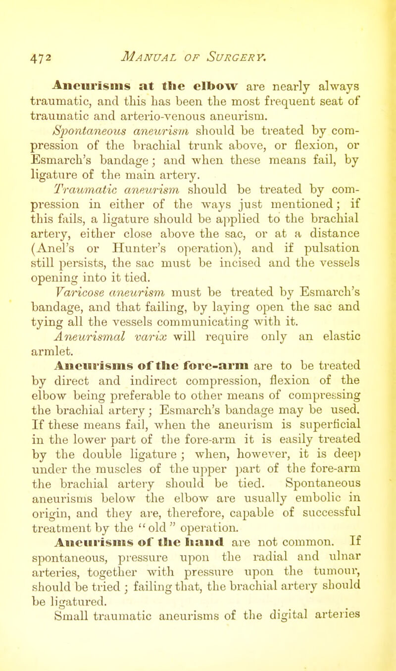 Aneurisms at the elbow are nearly always traumatic, and this has been the most frequent seat of traumatic and arterio-venous aneurism. Spontaneous aneurism should be treated by com- pression of the brachial trunk above, or flexion, or Esmarch's bandage; and when these means fail, by ligature of the main artery. Traumatic anev,rism should be treated by com- pression in either of the ways just mentioned; if this fails, a ligature should be a]>plied to the brachial artery, either close above the sac, or at a distance (Anel's or Hunter's operation), and if pulsation still persists, the sac must be incised and the vessels opening into it tied. Varicose aneurism must be treated by Esmarch's bandage, and that failing, by laying open the sac and tying all the vessels communicating with it. Aneurismal varix will require only an elastic armlet. Aneurisms of the fore-arm are to be treated by direct and indirect compression, flexion of the elbow being preferable to other means of compressing the brachial artery ; Esmarch's bandage may be used. If these means fail, when the aneurism is superficial in the lower part of the fore-arm it is easily treated by the double ligature ; when, however, it is deep under the muscles of the upper part of the fore-arm the brachial artery should be tied. Spontaneous aneurisms below the elbow are usually embolic in origin, and they are, therefoi'e, capable of successful treatment by the  old  operation. Aneurisms of the hand are not common. If spontaneous, pressure upon the radial and ulnar arteries, together with pressure upon the tumour, should be tried ; failing that, the brachial artery should be ligatured. Small traumatic aneui-isms of the digital arteries