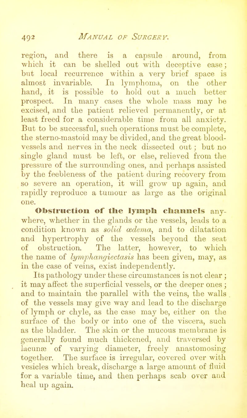 region, and there is a capsule around, from which it can be shelled out with deceptive ease; but local recurrence within a very bi'ief space is almost invariable. In lymphoina, on the other hand, it is possible to hold out a much better prospect. In many cases the whole mass may be excised, and the patient relieved permanently, or at least freed for a considerable time from all anxiety. But to be successful, such operations must be complete, the sterno-mastoid may be divided, and the great blood- vessels and nerves in the neck dissected out; but no single gland must be left, or else, relieved from the pressure of the surrounding ones, and perhaps assisted by the feebleness of the patient during recovei'y from so severe an operation, it will grow up again, and rapidly reproduce a tumour as large as the original one. Obstruction of the lyinph cliaimels any- where, whether in the glands or the vessels, leads to a condition known as solid ceclerna, and to dilatation and hypertrophy of the vessels beyond the seat of obstruction. The latter, however, to which the name of lymjjhangiectasis has been given, may, as in the case of veins, exist independently. Its pathology under these circumstances is not clear; it may aflect the superficial vessels, or the deeper ones ; and to maintain the pai-allel with the veins, the walls of the vessels may give way and lead to the discharge of lymph or chyle, as the case may be, either on tlie surface of the body or into one of the viscera, such as the bladder. The skin or the mucous membrane is generally found much thickened, and traversed by lacuna3 of varying diameter, freely anastomosing together. The surface is irregular, covered over with vesicles which break, discharge a large amount of fluid for a variable time, and then perhaps scab over and heal up again.