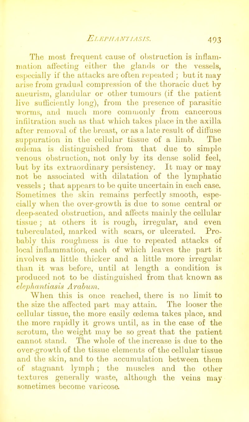 El.F.rilAN-l lASl^. Tlic most fi-ecjiU!iit cause of olt.struction is iiiflam- mation afl'ectiiig oitlicr the glands or the vessels, especially if the attacks are often )'<;j)eatod ; but it may arise from graduM.l compression of the thoracic duct by aneurism, glandular or other tumours (if the patient live sutliciiuitly long), from the presence of parasitic worms, iuid mucii more commonly from cancerous infiltration such as that which tak(;s plac(! in the axilla after removal of the breast, or as a late result of dilTuse suppuration in the cellular tissue of a limb. The Oidema is distinguished from that due to simple venous obstruction, not only by its d(!nse solid feel, but by its exti'aordiaary persistency. It may or may not be associated with dilatation of the lymphatic vessels ; that apj)ears to be quite uncertain in each case. Sometimes the skin remains perfectly smooth, espe- cially when the over-growth is due to some central or deep-seated obstruction, and afl'ects mainly the cellular tissue ; at others it is rough, irregular, and even tuberculated, marked with scars, or ulcerated. Pro- Viably this roughness is due to repeated attacks of local inflammation, each of which leaves the part it involves a little thicker and a little more iri-egular than it was befoi-e, until at length a condition is jiroduced not to be distinguished from that known as chphd.nliasis Araburn. When this is once reached, there is no limit to the size the affected part may attain. The looser the cellular ti.ssue, the more easily cedema takes place, and the more rapidly it grows until, as in the case of the scrotum, the weight may be so great that the patient cannot stand. The whole of the increase is due to the over-growth of the tissue elements of the cellular tissue and the skin, and to the accumulation between them of stagnant lymph ; the muscles and the other textures generally waste, although the veins may HOTnetimes become varicosa