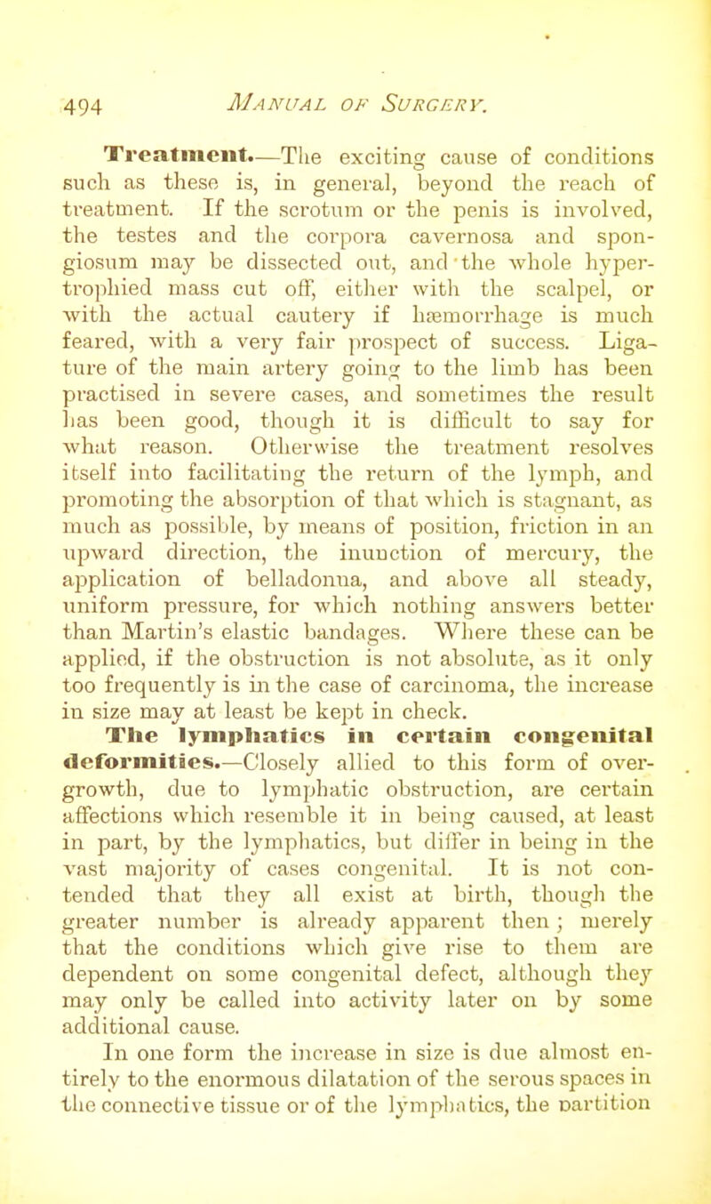 Treatment.—The exciting cause of conditions such as these is, in general, beyond the reach of treatment. If the scrotum or the penis is involved, the testes and the corpora cavernosa and spon- giosum may be dissected out, and the whole hyper- trophied mass cut off, either with the scalpel, or with the actual cautery if htemorrhage is much feared, with a veiy fair prospect of success. Liga- ture of the main artery going to the limb has been practised in severe cases, and sometimes the result has been good, though it is difficult to say for what reason. Otherwise the treatment resolves itself into facilitating the return of the lymph, and promoting the absorption of that which is stagnant, as much as possible, by means of position, friction in an npwai'd direction, the inunction of mercury, the application of belladonna, and above all steady, uniform pressure, for which nothing answers better than Martin's elastic bandages. Where these can be applied, if the obstruction is not absolute, as it only too frequently is in the case of carcinoma, the increase in size may at least be kept in check. The lymphatics in certain congenital deformities.—Closely allied to this form of over- growth, due to lymphatic obstruction, are cei'tain affections which resemble it in being caused, at least in part, by the lympliatics, but differ in being in the vast majority of cases congenital. It is not con- tended that they all exist at birth, though the greater number is already apparent then; merely that the conditions which give rise to them are dependent on some congenital defect, although they may only be called into activity later on by some additional cause. In one form the increase in size is due almost en- tirely to the enormous dilatation of the serous spaces in the connective tissue or of the lymplintics, the oartition