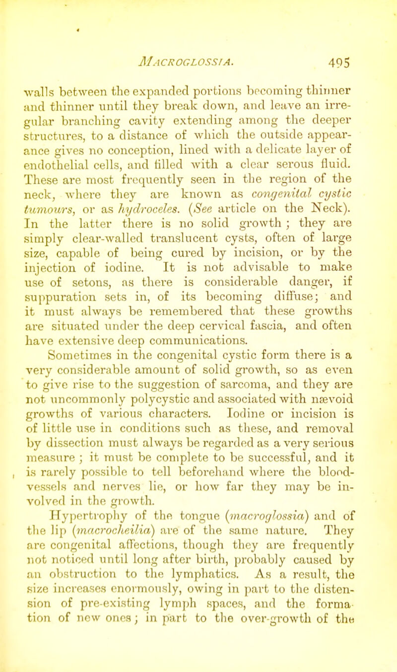 walls between the expanded portions becoming tbiinier and thinner until they break down, and leave an irre- gular branching cavity extending among the deeper structui-es, to a distance of which the outside appear- ance gives no conception, lined with a delicate layer of endothelial cells, and tilled with a clear serous fluid. These are most frequently seen in the region of the neck, where they ai-e known as congenital cystic tumours, or as hydroceles. (See article on the Neck). In the latter there is no solid growth ; they are simply clear-walled translucent cysts, often of lai'ge size, capable of being cured by incision, or by the injection of iodine. It is not advisable to make use of setons, as thei'e is considerable danger, if suppuration sets in, of its becoming diffuse; and it must always be remembered that these growths are situated under the deep cervical fascia, and often have extensive deep communications. Sometimes in the congenital cystic form there is a very considerable amount of solid growth, so as even to give rise to the suggestion of sarcoma, and they are not uncommonly polycystic and associated with nevoid growths of various characters. Iodine or incision is of little use in conditions such as these, and removal by dissection must always be regarded as a very serious measure ; it must be complete to be successful, and it is rarely possible to tell beforehand where the blood- vessels and nerves lie, or how far they may be in- volved in the growth. Hypertropliy of the tongue [macroglossia) and of the lip [macroclieilia) are of the same nature. They are congenital affections, though they are frequently not noticed until long after birth, probably caused by an obstruction to the lymphatics. As a result, the size increases enormously, owing in part to the disten- sion of pre-existing lymph spaces, and the forma tion of new ones; in part to tlie over-growth of the