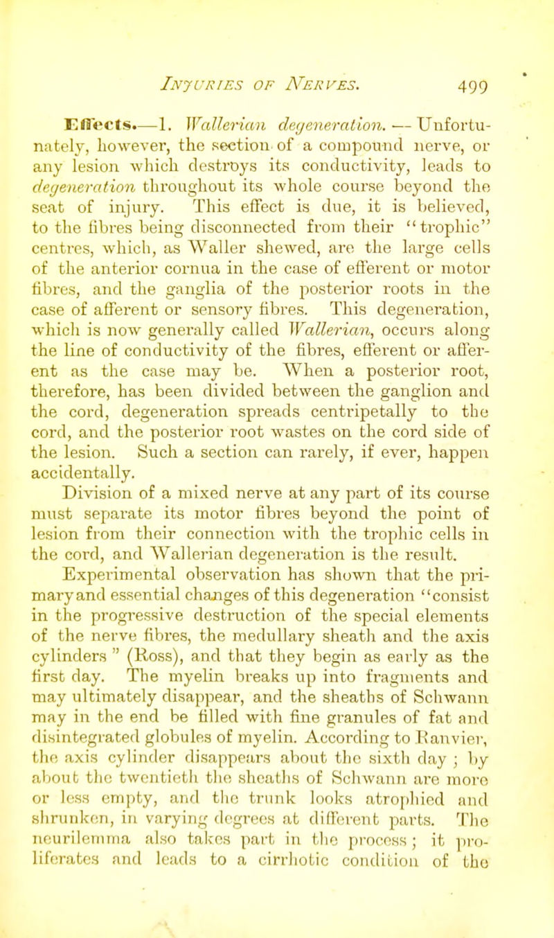 Effects.—1. Wallerian deyeneration.—Unfortu- nately, however, the section of a componnd nerve, or any lesion which destroys its conductivity, leads to dege)ieration throughout its whole course beyond the seat of injury. This effect is due, it is believed, to the fibres being disconnected from their trophic centres, which, as Waller shewed, are the large cells of the anterior cornua in the case of efferent or motor fibres, and the ganglia of the posterior roots in the case of afferent or sensory fibres. This degeneration, which is now generally called Wallerian, occurs along the line of conductivity of the fibres, efferent or affer- ent as the case may be. When a posterior root, therefore, has been divided between the ganglion and the cord, degeneration spreads centripetally to the cord, and the posterior root wastes on the cord side of the lesion. Such a section can rarely, if ever, happen accidentally. Division of a mixed nerve at any part of its course must separate its motor fibres beyond the point of lesion from their connection with the trophic cells in the cord, and Wallerian degeneration is the result. Experimental observation has shown that the pii- maryand e.ssential changes of this degeneration consist in the progressive destruction of the special elements of the nerve fibres, the medullary sheath and the axis cylinders  (Ross), and that they begin as early as the first day. The myelin breaks up into fragments and may ultimately disappear, and the sheaths of Schwann may in the end be filled with fine granules of fat and disintegrated globules of myelin. According to Kanvier, the axis cylinder disappears about the sixth day ; by about the twentieth the sheaths of SchAvann are more or less empty, and the trunk looks atrophied and shrunken, in varying degrees at diffcsrent parts. The neurilemma also takes part in tlic process ; it pro- liferates and leads to a cirrhotic condition of the