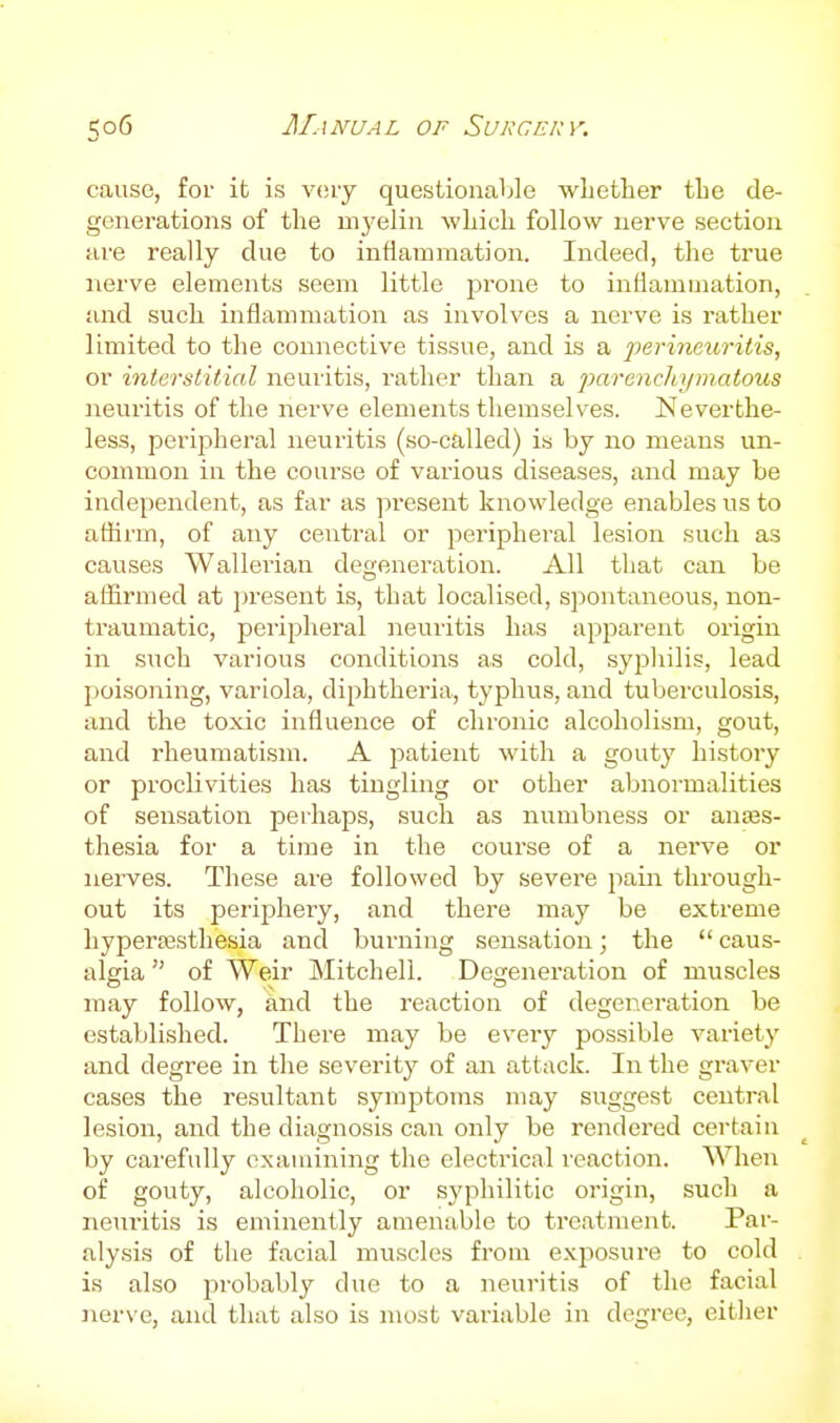 cause, for it is vcuy questionaljle whether the de- generations of the mj'elin which follow nerve section are really due to infiammation. Indeed, the true nerve elements seem little jjrone to inflammation, and such inflammation as involves a nerve is rather limited to the connective tissue, and is a perineuritis, or interstitial neuritis, rather than a parenchymatous neuritis of the nerve elements themselves. Neverthe- less, peripheral neuritis (so-called) is by no means un- common in the course of various diseases, and may be independent, as far as present knowledge enables us to athrm, of any central or peripheral lesion such as causes Wallerian degeneration. All that can be affirmed at i)resent is, that localised, spontaneous, non- traumatic, peripheral neuritis has apparent origin in such various conditions as cold, syphilis, lead j)oisoning, variola, diphtheria, typhus, and tuberculosis, and the toxic influence of chronic alcoholism, gout, and rheumatism. A patient with a gouty history or proclivities has tingling or other abnormalities of sensation perhaps, such as numbness or anes- thesia for a time in the course of a nerve or nerves. These are followed by severe pain through- out its periphery, and there may be extreme hypera3.sthesia and burning sensation; the  caus- algia  of Weir Mitchell. Degeneration of muscles may follow, and the reaction of degeneration be established. There may be every possible variety and degree in the severity of an attack. In the graver cases the resultant symptoms may suggest central lesion, and the diagnosis can only be rendered certain by carefully examining the electrical reaction. When of gouty, alcoholic, or syphilitic origin, such a neui'itis is eminently amenable to treatment. Pai- alysis of the facial muscles from exposure to cold is also probably due to a neuritis of the facial Jierve, and that also is most variable in degree, either