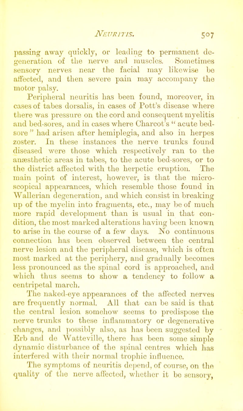 passing away quickly, Of leading to permanent de- generation of the nerve and muscles. Sometimes sensory nerves near the facial may likewise be art'ected, and then severe pain may accompany the motor palsy. Peripheral neuritis has been found, moreover, in cases of tabes dorsalis, in cases of Pott's disease where there was pressure on the cord and consequent myelitis and bed-sores, and in cases whei'e Charcot's  acute bed- sore  had arisen after hemiplegia, and also in herpes zoster. In these instances the nerve trunks found diseased were those which respectively ran to the auEesthetic areas in tabes, to the acute bed-sores, or to the district affected with the herpetic eruption. The ujain point of interest, however, is that the micro- scopical appearances, which resemble those found in Wallerian degenei'ation, and which consist in breaking up of the myelin into fragments, etc., may be of much more rapid development than is usual in that con- dition, the most marked alterations having been known to arise in the course of a few days. No continuous connection has been observed between the central nerve lesion and the peripheral disease, which is often most marked at the periphery, and gradually becomes less pronounced as the spinal cord is approached, and which thus seems to show a tendency to follow a centripetal march. The naked-eye appearances of tlie affected nerves are frequently normal. All that can be said is that the central lesion somehow seems to predispose the nerve trunks to these inflannnatory or degenerative changes, and possibly also, as has been suggested by Erb and de Watteville, there has been some simple dynamic disturbance of the spinal centres wliich has interfered with their normal trophic influence. The .symptoms of neuritis de|)cnd, of course, on the quality of the nerve affected, wlietliei- it be sensory,