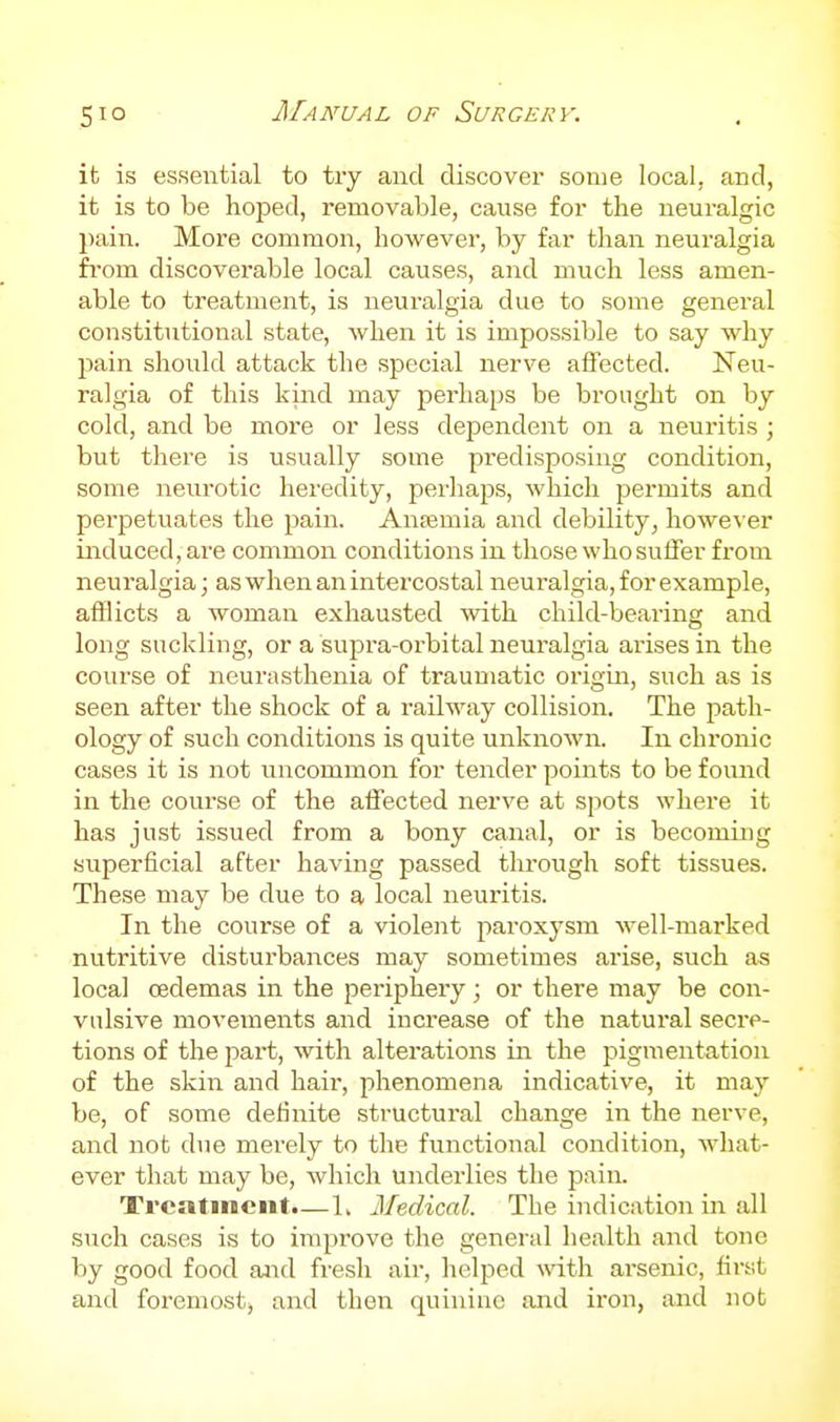 it is essential to try and discover some local, and, it is to be hoped, removable, cause for the neuralgic pain. More common, however, by far than neuralgia fi'om discoverable local causes, and much less amen- able to treatment, is neuralgia due to some general constitutional state, when it is impossible to say why pain should attack the special nerve affected. Neu- ralgia of this kind may perhaps be brought on by cold, and be more or less dependent on a neuritis ; but there is usually some predisposing condition, some neurotic heredity, perhaps, which permits and perpetuates the pain. Anaemia and debihty, however induced, are common conditions in those who suffer from neuralgia; as when an intercostal neuralgia, for example, afflicts a woman exhausted with child-bearing and long suckling, or a supra-orbital neuralgia arises in the course of neurasthenia of traumatic origin, such as is seen after the shock of a railway collision. The path- ology of such conditions is quite unknown. In chronic cases it is not uncommon for tender points to be foimd in the course of the affected nerve at spots where it has just issued from a bony canal, or is becoming superficial after having passed through soft tissues. These may be due to a local neuritis. In the course of a violent paroxysm well-marked nutritive disturbances may sometimes arise, such as local cedemas in the periphery; or there may be con- vulsive movements and increase of the natural secre- tions of the jiart, with alterations in the pigmentation of the skin and hair, phenomena indicative, it may be, of some definite structural change in the nerve, and not due merely to the functional condition, what- ever that may be, which underlies the pain. Treatment.—L Medical. The indication in all such cases is to improve the general health and tone by good food aJid fresh air, helped with arsenic, first and foremost, and then quinine and iron, and not