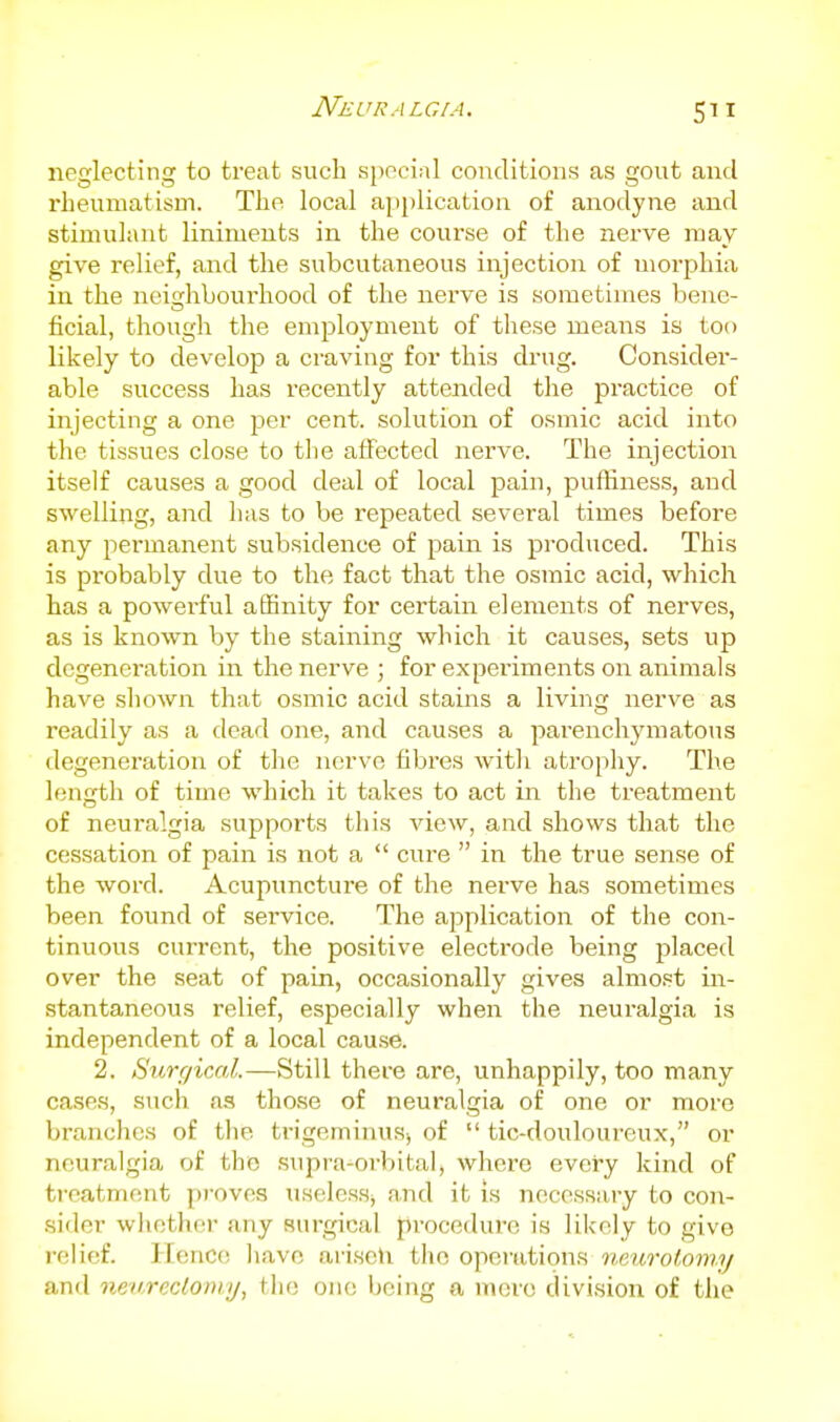 neglecting to treat such 51)001,11 conditions as gout and rheumatism. The local apijlication of anodyne and stimulant liniments in the course of the nerve may give relief, and the subcutaneous injection of morphia in the neighbourhood of the nerve is sometimes bene- ficial, though the employment of these means is too likely to develop a craving for this drug. Consider- able success has recently attended the practice of injecting a one per cent, solution of osmic acid into the tissues close to the affected nerve. The injection itself causes a good deal of local pain, puffiness, and swelling, and has to be repeated several times before any permanent subsidence of pain is produced. This is probably due to the fact that the osmic acid, which has a powerful a6Bnity for certain elements of nerves, as is known by the staining which it causes, sets up degeneration in the nerve ; for experiments on animals have shown that osmic acid stains a living nerve as readily as a dead one, and causes a parenchymatous ilegeneration of the nerve fibres with atrophy. The length of time which it takes to act in the treatment of neuralgia supports this view, and shows that the cessation of pain is not a  cure  in the true sense of the word. Acupuncture of the neiwe has sometimes been found of service. The application of the con- tinuous current, the positive electrode being placed over the seat of pain, occasionally gives almost in- stantaneous relief, especially when the neuralgia is independent of a local cause. 2. Surgical.—Still there are, unhappily, too many case.s, such as those of neuralgia of one or more branches of the trigeminuSj of  tic-douloureux, or neuralgia of tho supra-orbital, where every kind of treatment proves useless, and it is necessary to con- sider whether any surgical procedure is likely to give relief. Ilcnce have ariseh tho opei-ations mmrol.oniy and nev-rcclomy, the one being a nu;rc division of the