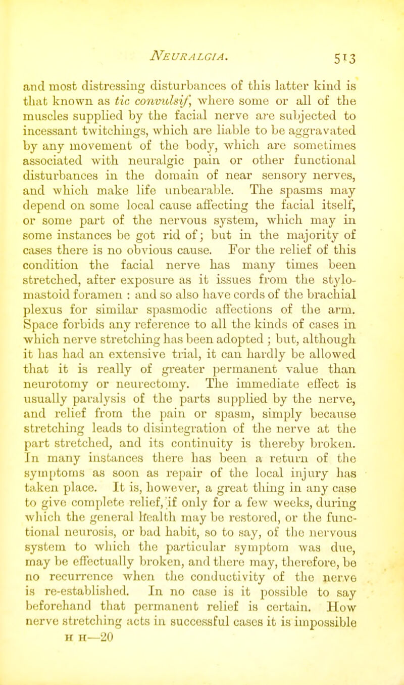 and most distressing disturbances of this latter kind is that known as tic convulsif, where some or all of the muscles supplied by the facial nerve ai-e subjected to incessant twitchings, which are liable to be aggravated by any movement of the body, which are sometimes associated with neuralgic pain or otiier functional disturbances in the domain of near sensory nerves, and which make life unbearable. The spasms may depend on some local cause affecting the facial itself, or some part of the nervous system, which may in some instances be got rid of; but in the majority of cases thei'e is no ob^dous cause. For the relief of this condition the facial nerve has many times been stretched, after exposure as it issues from the stjdo- mastoid foramen : and so also have cords of tlie brachial plexus for similar spasmodic aflections of the arm. Space forbids any reference to all the kinds of cases in which nerve stretching has been adopted ; but, although it has had an extensive trial, it can hardly be allowed that it is really of greater permanent value than neurotomy or neurectomy. The immediate effect is usually paralysis of the parts supplied by the nerve, and relief from the pain or spasm, simply because stretching leads to disintegration of the nerve at the part stretched, and its continuity is thereby broken. In many instances there has been a return of the syuiiitoms as soon as repair of the local injury has taken place. It is, however, a great thing in any case to give complete relief, if only for a few weeks, during wliich the general Ifcalfcli may be restored, or the func- tional neurosis, or bad habit, so to say, of tlie nervous system to which the particular symptom was due, may be effectually broken, and tliere may, therefore, be no recurrence when the conductivity of the nerve is re-established. In no case is it possible to say beforehand that permanent relief is certain. How nerve stretching acts iu successful cases it is impossible H H—20