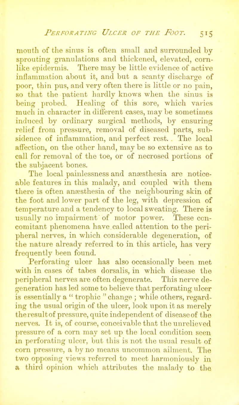 mouth of tlie sinus is often small and surrounded by sprouting granulations and thickened, elevated, corn- like epidermis. There may be little evidence of active inflammation about it, and but a scanty dischai-ge of poor, thin pus, and very often there is little or no pain, so that the patient hardly knows when the sinus is being probed. Healing of this sore, which varies much in character in different cases, may be sometimes induced by ordinary surgical methods, by ensuring relief from pressure, removal of diseased parts, sub- sidence of inflammation, and perfect rest. . The local affection, on the other hand, may be so extensive as to call for removal of the toe, or of necrosed portions of the subjacent bones. The local painlessness and ansesthesia are notice- able features in this malady, and coupled with them there is often antesthesia of the neighbouring skin of the foot and lower part of the leg, with depression of temperature and a tendency to local sweating. There is usually no impairment of motor power. These con- comitant phenomena have.called attention to the jjeri- pheral nerves, in which considerable degeneration, of the nature already referred to in this article, has very frequently been found. Perforating ulcer has also occasionally been met with in cases of tabes dorsalis, in which disease the peripheral nerves are often degenerate. This nerve de- generation has led some to believe that perforating ulcer is essentially a  trophic  change ; while others, regard- ing the usual origin of the ulcer, look upon it as uierely thei-esultof pressure, quite independent of diseaseof the nerves. It is, of course, conceivable that the unrelieved pressure of a corn may sot up the local condition seen in perforating ulcor, but this is not the usual result of com pressure, a by no means uncommon ailment. The two opposing views referred to meet harmoniously in a third opinion which attributes the malady to the