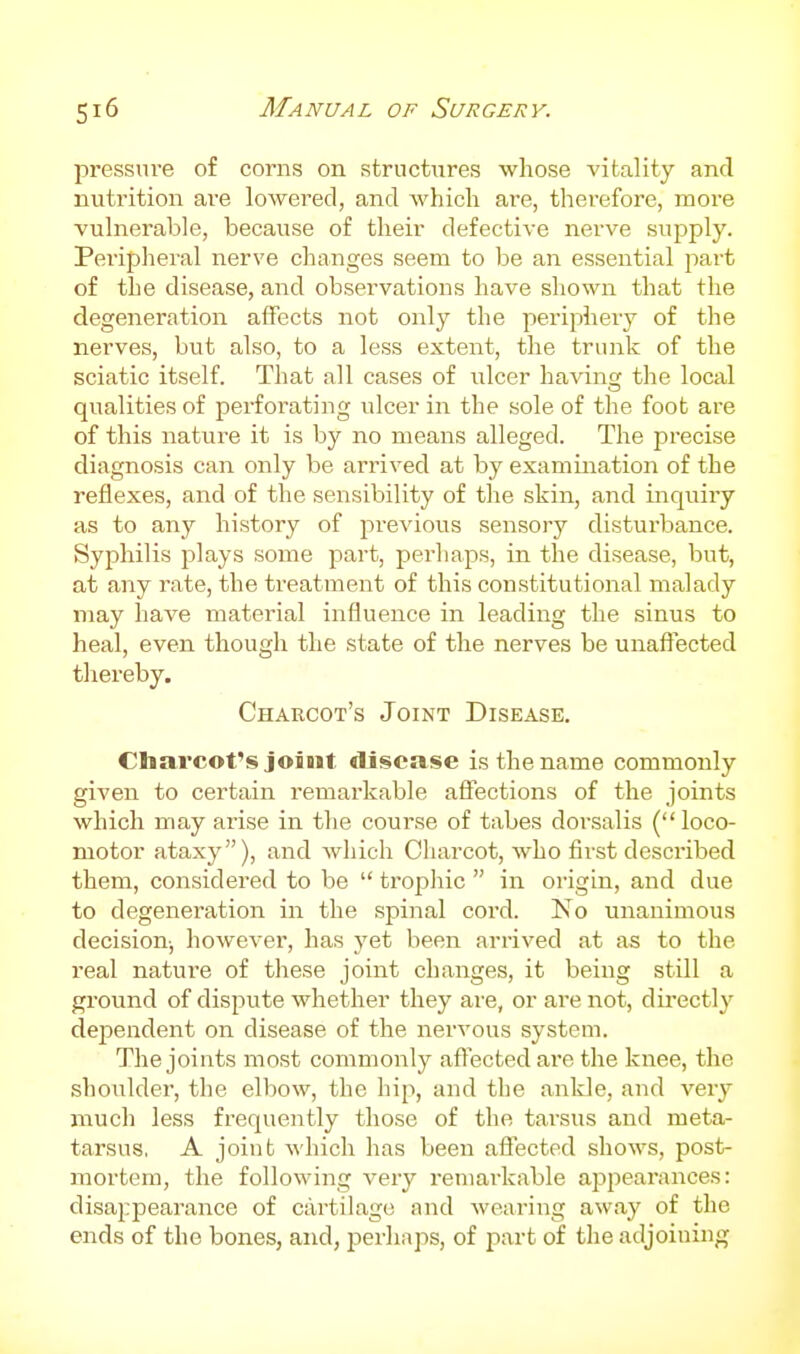 pressure of corns on structures whose vitality and nutrition are lowered, and which are, therefore, more vulnerable, because of their defective nerve supply. Peripheral nerve changes seem to be an essential part of the disease, and observations have shown that the degeneration affects not only the peripheiy of the nerves, but also, to a less extent, the trunk of the sciatic itself. That all cases of ulcer having the local qualities of perforating ulcer in the sole of the foot are of this nature it is by no means alleged. The precise diagnosis can only be arrived at by examination of the reflexes, and of the sensibility of the skin, and inquiry as to any history of previous sensory disturbance. Syphilis inlays some part, perhaps, in the disease, but, at any rate, the treatment of this constitutional malady may have material influence in leading the sinus to heal, even though the state of the nerves be unaffected thereby. Charcot's Joint Disease. Charcot's joint «llsease is the name commonly given to certain remarkable affections of the joints which may arise in the course of tabes dorsalis (loco- motor ataxy), and which Charcot, who first described them, considered to be  trophic  in oi-igin, and due to degeneration in the spinal cord. No unanimous decision-, however, has yet been arrived at as to the real nature of these joint changes, it being still a ground of dispute whether they are, or are not, dii'ectly dependent on disease of the nervous system. The joints most commonly aftectedare the knee, the shoulder, the elbow, the hip, and the ankle, and very much less frequently those of the tarsus and meta- tarsus, A joint which has been aflected shows, post- mortem, the following yevy remarkable appearances: disaj^pearance of cartilage and wearing away of the ends of the bones, and, perhaps, of part of the adjoining