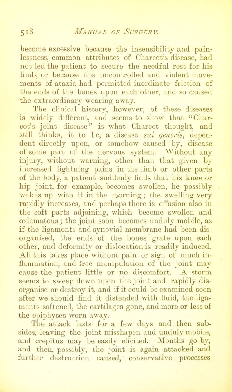 become excessive because the insensibility and pain- lessness, common attributes of Charcot's disease, had not led the patient to secure the needful rest for his limb, or because the uncontrolled and violent move- ments of ataxia had permitted inordinate friction of the ends of the bones upon each other, and so caused the extraordinary wearing away. The clinical history, however, of these diseases is widely different, and seems to show that Char- cot's joint disease is Avhat Charcot thought, and still thinks, it to be, a disease sui generis, depen- dent directly upon, or somehow caused by, disease of some part of the nervous sji-stem. Without any injury, without warning, other than that given by increased lightning pains in the limb or other parts of the body, a patient suddenly finds that his knee or hip joint, for example, becomes swollen, he possibly Avakes up with it in the morning; the swelling very rapidly increases, and perhaps there is effusion also in the soft parts adjoining, which become swollen and cedematous ; the joint soon becomes unduly mobile, as if the ligaments and synovial membrane had been dis- organised, the ends of the bones grate upon each other, and deformity or dislocation is readily induced. All this takes place without pain or sign of much in- flammation, and free manipulation of the joint may cause the patient little or no discomfoi't. A storm seems to sweep down upon the joint and rapidly dis- organise or desti'oy it, and if it could be examined soon after we should find it distended with liuid, the liga- ments softened, the cartilages gone, and more or less of the epiphyses worn away. The attack lasts for a few days and then sub- sides, leaving the joint misshapen and unduly mobile, and crepitus may be easily elicited. Llonths go b}', and then, possibly, the joint is again attacked and further destruction caused, conservative processes