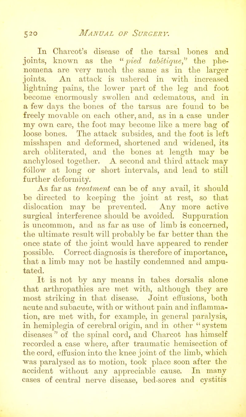 In Charcot's disease of the tarsal laones and joints, known as the pied tabetique, the phe- nomena are veiy much the same as in the lai-ger joints. An attack is ushered in with increased lightning pains, the lower part of the leg and foot become enormously swollen and edematous, and in a few days the bones of the tarsus are found to be freely movable on each other, and, as in a case under my own care, the foot may become like a mere bag of loose bones. The attack subsides, and the foot is left misshapen and deformed, shortened and widened, its arch obliterated, and the bones at length may be anchylosed together. A second and third attack may follow at long or short intervals, and lead to still further deformity. As far as treatment can be of any avail, it should be directed to keeping the joint at rest, so that dislocation may be prevented. Any more active surgical interference shoiild be avoided. Suppuration is uncommon, and as far as use of limb is concerned, the ultimate result will probably be far better than the once state of the joint would haA'e appeared to render possible. Correct diagnosis is therefore of importance, that a limb may not be hastily condemned and ampu- tated. It is not by any means in tabes dorsalis alone that arthropathies are met with, although they are most striking in that disease. Joint elusions, both acute and subacute, with or without pain and inflamma- tion, are met with, for example, in general paralysis, in hemiplegia of cerebral origin, and in other  system diseases  of the s])inal cord, and Charcot has himself recorded a case where, after traumatic hemisection of the cord, effusion into the knee joint of the limb, which was paralysed as to motion, took place soon after the accident without any appreciable cause. In many cases of central nerve disease, bed-sores and cystitis