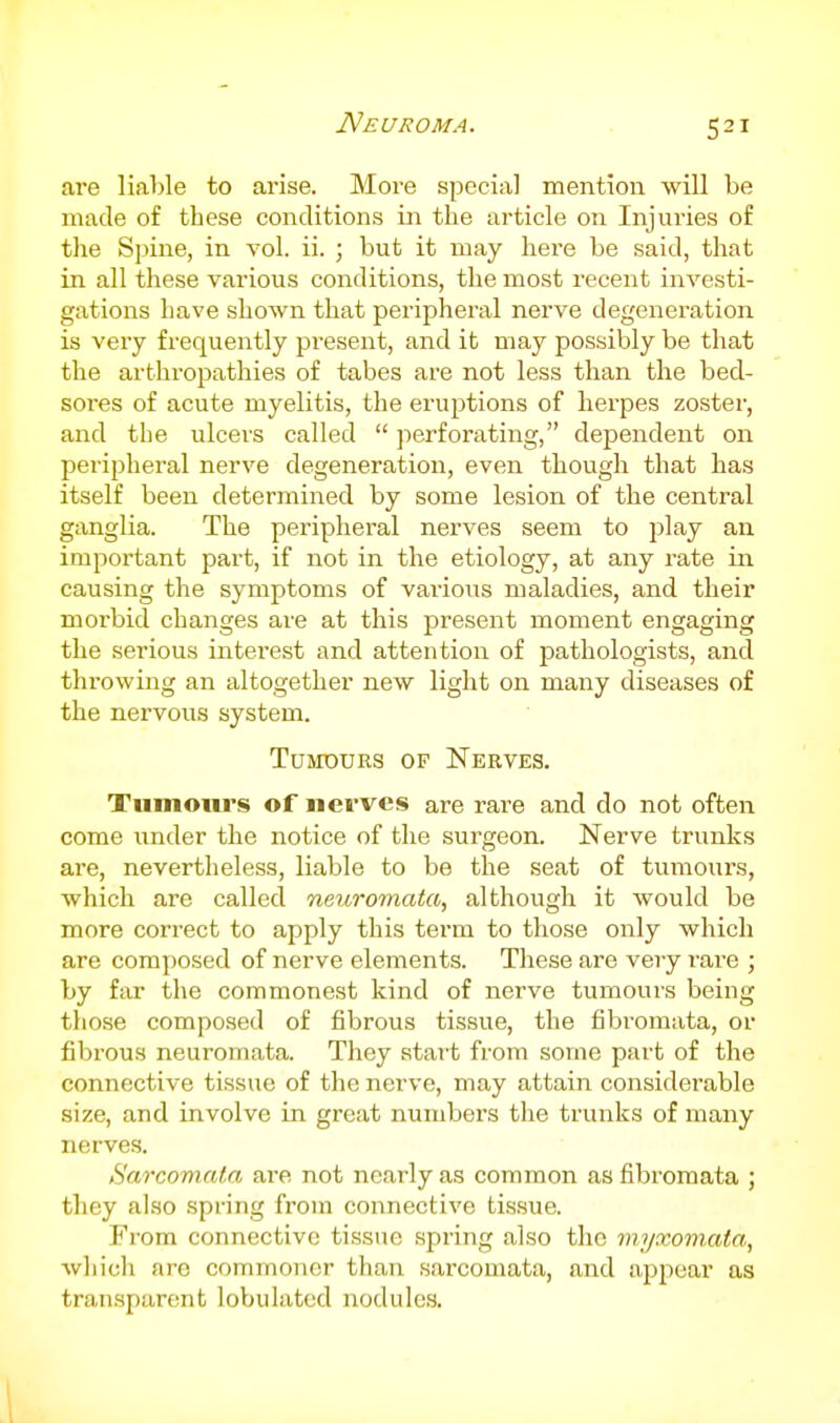 Neuroma. are liable to arise. More special mention will be made of these conditions in the article on Injuries of the Spine, in vol. ii. ; but it may here be said, that in all these various conditions, the most recent investi- gations have shown that peripheral nerve degeneration is very frequently present, and it may possibly be that the arthropathies of tabes are not less than the bed- sores of acute myelitis, the eruptions of herpes zoster, and the ulcers called  perforating, dependent on peripheral nerve degeneration, even though that has itself been determined by some lesion of the central ganglia. The peripheral nerves seem to play an important part, if not in the etiology, at any rate in causing the symptoms of vai'ious maladies, and their morbid changes are at this present moment engaging the serious interest and attention of pathologists, and throwing an altogether new light on many diseases of the nervous system. Tumours of Nerves. Tumours of nerves are rare and do not often come under the notice of the surgeon. Nerve trunks are, nevertheless, liable to be the seat of tumours, which are called neuromata, although it would be more correct to apply this term to those only which are composed of nerve elements. These are very rare ; by far the commonest kind of nerve tumours being those composed of fibrous tissue, the fibromata, or fibrous neuromata. They start from some part of the connective tissue of the nerve, may attain considerable size, and involve in great numbers the trunks of many nerves. Sarcomata are not nearly as common as fibromata ; they also spring from connective tissue. From connective tissue spring also the mAjxomata, wliich are commoner than sarcomata, and appear as transparent lobulated nodules.