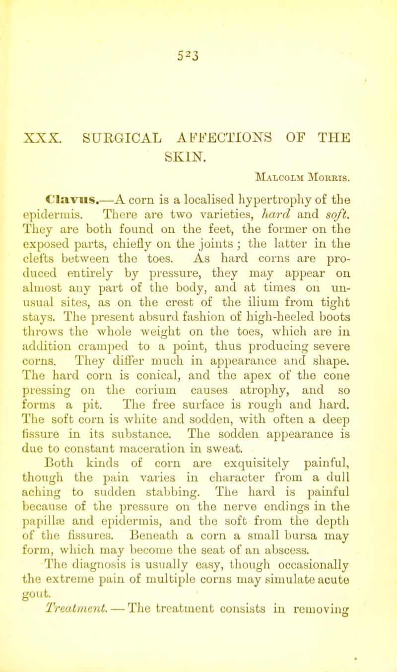 XXX. SURGICAL AFFECTIONS OF THE SKIN. Malcolm Morris. Clavus.—A corn is a localised hypertropliy of the epidermis. There are two varieties, hard and soft. They are both found on the feet, the former on the exposed parts, chiefly on the joints ; the latter in the clefts between the toes. As hard corns are pro- duced entirely by pressure, they may appear on almost any part of the body, and at times on un- usual sites, as on the crest of the ilium from tight stays. Tlie present absurd fashion of high-heeled boots throws the whole weight on the toes, which are in addition cramped to a point, thus producing severe corns. They differ much in appearance and shape. The hard corn is conical, and the apex of the cone pressing on the corium causes atrophy, and so forms a pit. Tlie free surface is rough and hard. The soft corn is white and sodden, with often a deep fissure in its substance. The sodden appearance is due to constant maceration in sweat. Both kinds of corn are exquisitely painful, though the pain varies in character from a dull aching to sudden stabbing. The hard is painful liccause of the pressure on the nerve endings in the papilliB and epidermis, and the soft from the deptli of the fissures. Beneath a corn a small bursa may form, which may become the seat of an abscess. Tlie diagnosis is usually easy, though occasionally the extreme pain of multiple corns may simulate acute gout. I'reatment. — The treatment consists in removing